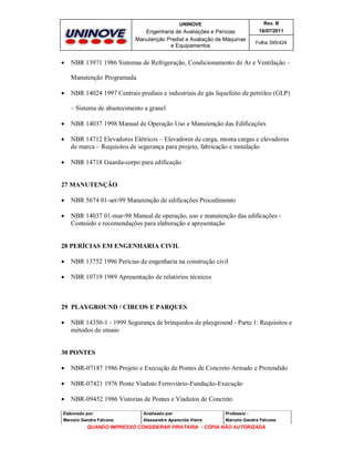 UNINOVE

Engenharia de Avaliações e Perícias
Manutenção Predial e Avaliação de Máquinas
e Equipamentos



Rev. B
16/07/2011
Folha 395/424

NBR 13971 1986 Sistemas de Refrigeração, Condicionamento de Ar e Ventilação –
Manutenção Programada



NBR 14024 1997 Centrais prediais e industriais de gás liquefeito de petróleo (GLP)
– Sistema de abastecimento a granel



NBR 14037 1998 Manual de Operação Uso e Manutenção das Edificações



NBR 14712 Elevadores Elétricos – Elevadores de carga, monta cargas e elevadores
de marca – Requisitos de segurança para projeto, fabricação e instalação



NBR 14718 Guarda-corpo para edificação

27 MANUTENÇÃO


NBR 5674 01-set-99 Manutenção de edificações Procedimento



NBR 14037 01-mar-98 Manual de operação, uso e manutenção das edificações Conteúdo e recomendações para elaboração e apresentação

28 PERÍCIAS EM ENGENHARIA CIVIL


NBR 13752 1996 Perícias de engenharia na construção civil



NBR 10719 1989 Apresentação de relatórios técnicos

29 PLAYGROUND / CIRCOS E PARQUES


NBR 14350-1 - 1999 Segurança de brinquedos de playground - Parte 1: Requisitos e
métodos de ensaio

30 PONTES


NBR-07187 1986 Projeto e Execução de Pontes de Concreto Armado e Protendido



NBR-07421 1976 Ponte Viaduto Ferroviário-Fundação-Execução



NBR-09452 1986 Vistorias de Pontes e Viadutos de Concreto

Elaborado por:

Analisado por:

Professor :

Marcelo Gandra Falcone

Alessandra Aparecida Vieira

Marcelo Gandra Falcone

QUANDO IMPRESSO CONSIDERAR PIRATARIA - CÓPIA NÃO AUTORIZADA

 