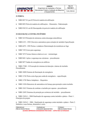 UNINOVE

Rev. B

Engenharia de Avaliações e Perícias
Manutenção Predial e Avaliação de Máquinas
e Equipamentos

16/07/2011
Folha 396/424

31 PORTA


NBR 8037 01-jun-83 Porta de madeira de edificação



NBR 8052 Porta de madeira de edificações – Dimensões - Padronização



NBR 8542 01-set-86 Desempenho de porta de madeira de edificação

32 SEGURANÇA CONTRA INCÊNDIO


NBR 5419 Proteção de estruturas contra descargas atmosféricas



NBR 6135 - 1992 Chuveiros automáticos para extinção de incêndio Especificação



NBR 6479 - 1992 Portas e vedadores Determinação da resistência ao fogo



NBR 7195 Cores para segurança



NBR 7679 Termos básicos relativos à cor – terminologia



NBR 8681 Ações e segurança nas estruturas – procedimento



NBR 9077 Saídas de emergência em edifícios

 NBR 17240 - 10 Execução de sistemas de detecção e alarme de incêndio
Procedimento


NBR 10898 Sistema de Iluminação de emergência



NBR 11742 Porta corta-fogo para saída de emergência – especificação



NBR 11785 Barra Antipânico – Requisitos



NBR 11836 Detectores de automáticos de fumaça para proteção contra incêndio



NBR 12615 Sistema de combate a incêndio por espuma - procedimento



NBR 12693 Sistemas de proteção por extintores de incêndio – procedimento

 NBR 13434-1 - 2004 Sinalização de segurança contra incêndio e pânico - Parte 1:
Princípios de projeto
 NBR 13434-2 – 2004 - Sinalização de segurança contra incêndio e pânico - Parte 2:
Símbolos e suas formas, dimensões e cores
Elaborado por:

Analisado por:

Professor :

Marcelo Gandra Falcone

Alessandra Aparecida Vieira

Marcelo Gandra Falcone

QUANDO IMPRESSO CONSIDERAR PIRATARIA - CÓPIA NÃO AUTORIZADA

 
