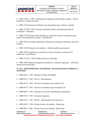 UNINOVE

Rev. B

Engenharia de Avaliações e Perícias
Manutenção Predial e Avaliação de Máquinas
e Equipamentos

16/07/2011
Folha 397/424

 NBR 13434-3 – 2005 - Sinalização de segurança contra incêndio e pânico - Parte 3:
Requisitos e métodos de ensaio


NBR 13714 Sistemas de hidrantes e de mangotinhos para combate a incêndio

 NBR 13768 01- 1997 Acessórios destinados à porta corta-fogo para saída de
emergência – Requisitos
 NBR 13792 Proteção contra incêndio por sistema de chuveiros automáticos para
áreas de armazenamento em geral – procedimento
 NBR 13848 Acionador manual para utilização em sistemas de detecção e alarme de
incêndio


NBR 14100 Proteção contra incêndio – símbolos gráficos para projetos

 NBR 14432 Exigências de resistência ao fogo de elementos construtivos de
edificações - procedimento


NBR 14718 01 - 2001 Guarda-corpos para edificação

 NBR 14880 Saídas de emergência em edifícios- escadas de segurança – controle de
fumaça por pressurização
33 SCI - EQUIPAMENTOS / MATERIAIS / SINALIZAÇÃO DE COMBATE A
INCÊNDIO


NBR 05667 - 1980 - Hidrantes Urbanos de Incêndio



NBR 05719 - 1982 - Nb 343 - Revestimentos



NBR 06125 - 1992 - chuveiros automaticos para extincao de in



NBR 06135 - 1992 - Chuveiros Automáticos para Extinção de In



NBR 06493 - 1994 - Emprego de cores para identificação de tubulações



NBR 07195 - 1995 - Cores para segurança



NBR 07532 - 1982 - PB 956 - Identificadores de extintores de



NBR 08655 - 1990 - Po para extincao de incendio - Determinac



NBR 08657 - 2003 - Po para extincao de incendio - Determinac

Elaborado por:

Analisado por:

Professor :

Marcelo Gandra Falcone

Alessandra Aparecida Vieira

Marcelo Gandra Falcone

QUANDO IMPRESSO CONSIDERAR PIRATARIA - CÓPIA NÃO AUTORIZADA

 