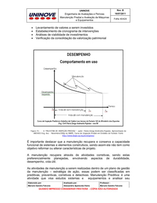 UNINOVE

Engenharia de Avaliações e Perícias
Manutenção Predial e Avaliação de Máquinas
e Equipamentos






Rev. B
16/07/2011
Folha 40/424

Levantamento de valores a serem investidos
Estabelecimento de cronograma de intervenções
Análises de viabilidade de investimentos
Verificação da consolidação da valorização patrimonial

Figura 15 - ; in “PALESTRA DE INSPEÇÃO PREDIAL” - autor: Flávia Zoéga Andreatta Pujadas. Apresentação da
ARCHEO Eng. Ass. - Novembro/200p no IBAPE, Curso de Inspeção Predial em Estádios de Futebol. Fonte
http://www.ibape-sp.org.br/arquivos/

É importante destacar que a manutenção recupera e conserva a capacidade
funcional de sistemas e elementos construtivos, sendo assim ela não tem como
objetivo reformar ou alterar características de projeto.
A manutenção recupera através de atividades corretivas, sendo estas
preferencialmente planejadas, envolvendo aspectos de durabilidade,
desempenho, vida útil.
As atividades de manutenção a serem realizadas dentro de um plano de gestão
da manutenção – estratégia de ação, essas podem ser classificadas em
preditivas, preventivas, corretivas e detectivas. Manutenção Preditiva: é uma
atividade que visa estudos sistemas e
equipamentos e analisar seu
Elaborado por:

Analisado por:

Professor :

Marcelo Gandra Falcone

Alessandra Aparecida Vieira

Marcelo Gandra Falcone

QUANDO IMPRESSO CONSIDERAR PIRATARIA - CÓPIA NÃO AUTORIZADA

 