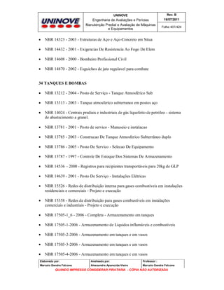 UNINOVE

Rev. B

Engenharia de Avaliações e Perícias
Manutenção Predial e Avaliação de Máquinas
e Equipamentos

16/07/2011



NBR 14323 - 2003 - Estruturas de Aço e Aço-Concreto em Situa



NBR 14432 - 2001 - Exigencias De Resistencia Ao Fogo De Elem



NBR 14608 - 2000 - Bombeiro Profissional Civil



Folha 401/424

NBR 14870 - 2002 - Esguichos de jato regulavel para combate

34 TANQUES E BOMBAS


NBR 13212 - 2004 - Posto de Serviço - Tanque Atmosférico Sub



NBR 13313 - 2003 - Tanque atmosferico subterraneo em postos aço



NBR 14024 - Centrais prediais e industriais de gás liquefeito de petróleo - sistema
de abastecimento a granel.



NBR 13781 - 2001 - Posto de servico - Manuseio e instalacao



NBR 13785 - 2003 - Construcao De Tanque Atmosferico Subterrâneo duplo



NBR 13786 - 2005 - Posto De Servico - Selecao De Equipamento



NBR 13787 - 1997 - Controle De Estoque Dos Sistemas De Armazenamento



NBR 14536 – 2000 - Registros para recipientes transportáveis para 20kg de GLP



NBR 14639 - 2001 - Posto De Serviço - Instalações Elétricas



NBR 15526 - Redes de distribuição interna para gases combustíveis em instalações
residenciais e comerciais - Projeto e execução



NBR 15358 - Redes de distribuição para gases combustíveis em instalações
comerciais e industriais - Projeto e execução



NBR 17505-1_6 - 2006 - Completa - Armazenamento em tanques



NBR 17505-1-2006 - Armazenamento de Liquidos inflamáveis e combustíveis



NBR 17505-2-2006 - Armazenamento em tanques e em vasos



NBR 17505-3-2006 - Armazenamento em tanques e em vasos



NBR 17505-4-2006 - Armazenamento em tanques e em vasos

Elaborado por:

Analisado por:

Professor :

Marcelo Gandra Falcone

Alessandra Aparecida Vieira

Marcelo Gandra Falcone

QUANDO IMPRESSO CONSIDERAR PIRATARIA - CÓPIA NÃO AUTORIZADA

 