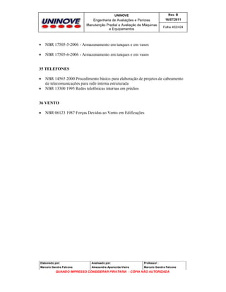 UNINOVE

Rev. B

Engenharia de Avaliações e Perícias
Manutenção Predial e Avaliação de Máquinas
e Equipamentos

16/07/2011



NBR 17505-5-2006 - Armazenamento em tanques e em vasos



Folha 402/424

NBR 17505-6-2006 - Armazenamento em tanques e em vasos

35 TELEFONES



NBR 14565 2000 Procedimento básico para elaboração de projetos de cabeamento
de telecomunicações para rede interna estruturada
NBR 13300 1995 Redes telefônicas internas em prédios

36 VENTO


NBR 06123 1987 Forças Devidas ao Vento em Edificações

Elaborado por:

Analisado por:

Professor :

Marcelo Gandra Falcone

Alessandra Aparecida Vieira

Marcelo Gandra Falcone

QUANDO IMPRESSO CONSIDERAR PIRATARIA - CÓPIA NÃO AUTORIZADA

 