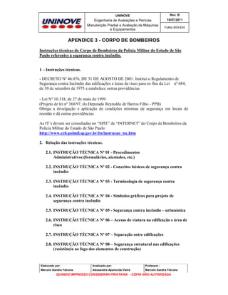 UNINOVE

Rev. B

Engenharia de Avaliações e Perícias
Manutenção Predial e Avaliação de Máquinas
e Equipamentos

16/07/2011
Folha 403/424

APENDICE 3 - CORPO DE BOMBEIROS
Instruções técnicas do Corpo de Bombeiros da Polícia Militar do Estado de São
Paulo referentes à segurança contra incêndio.

1 – Instruções técnicas.
- DECRETO Nº 46.076, DE 31 DE AGOSTO DE 2001. Institui o Regulamento de
Segurança contra Incêndio das edificações e áreas de risco para os fins da Lei nº 684,
de 30 de setembro de 1975 e estabelece outras providências
- Lei Nº 10.318, de 27 de maio de 1999
(Projeto de lei nº 360/97, do Deputado Reynaldo de Barros Filho - PPB)
Obriga a divulgação e aplicação de condições mínimas de segurança em locais de
reunião e dá outras providências
As IT´s devem ser consultadas no “SITE” de “INTERNET” do Corpo de Bombeiros da
Policia Militar do Estado de São Paulo:
http://www.ccb.polmil.sp.gov.br/its/instrucao_tec.htm
2. Relação das instruções técnicas.
2.1. INSTRUÇÃO TÉCNICA Nº 01 - Procedimentos
Administrativos:(formulários, atestados, etc.)
2.2. INSTRUÇÃO TÉCNICA Nº 02 - Conceitos básicos de segurança contra
incêndio
2.3. INSTRUÇÃO TÉCNICA Nº 03 - Terminologia de segurança contra
incêndio
2.4. INSTRUÇÃO TÉCNICA Nº 04 - Símbolos gráficos para projeto de
segurança contra incêndio
2.5. INSTRUÇÃO TÉCNICA Nº 05 - Segurança contra incêndio – urbanística
2.6. INSTRUÇÃO TÉCNICA Nº 06 – Acesso de viatura na edificação e área de
risco
2.7. INSTRUÇÃO TÉCNICA Nº 07 – Separação entre edificações
2.8. INSTRUÇÃO TÉCNICA Nº 08 – Segurança estrutural nas edificações
(resistência ao fogo dos elementos de construção)

Elaborado por:

Analisado por:

Professor :

Marcelo Gandra Falcone

Alessandra Aparecida Vieira

Marcelo Gandra Falcone

QUANDO IMPRESSO CONSIDERAR PIRATARIA - CÓPIA NÃO AUTORIZADA

 