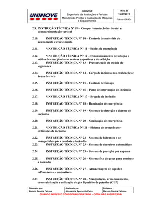 UNINOVE

Rev. B

Engenharia de Avaliações e Perícias
Manutenção Predial e Avaliação de Máquinas
e Equipamentos

16/07/2011
Folha 404/424

2.9. INSTRUÇÃO TÉCNICA Nº 09 – Compartimentação horizontal e
compartimentação vertical
2.10.
INSTRUÇÃO TÉCNICA Nº 10 – Controle de materiais de
acabamento e revestimento
2.11.

*INSTRUÇÃO TÉCNICA Nº 11 – Saídas de emergência

2.12.
*INSTRUÇÃO TÉCNICA Nº 12 – Dimensionamento de lotação e
saídas de emergência em centros esportivos e de exibição
2.13.
INSTRUÇÃO TÉCNICA Nº 13 – Pressurização de escada de
segurança
2.14.
INSTRUÇÃO TÉCNICA Nº 14 – Carga de incêndio nas edificações e
áreas de risco
2.15.

INSTRUÇÃO TÉCNICA Nº 15 – Controle de fumaça

2.16.

INSTRUÇÃO TÉCNICA Nº 16 – Plano de intervenção de incêndio

2.17.

*INSTRUÇÃO TÉCNICA Nº 17 – Brigada de incêndio

2.18.

INSTRUÇÃO TÉCNICA Nº 18 – Iluminação de emergência

2.19.
INSTRUÇÃO TÉCNICA Nº 19 – Sistemas de detecção e alarme de
incêndio
2.20.

INSTRUÇÃO TÉCNICA Nº 20 – Sinalização de emergência

2.21.
*INSTRUÇÃO TÉCNICA Nº 21 – Sistema de proteção por
extintores de incêndio
2.22.
INSTRUÇÃO TÉCNICA Nº 22 – Sistema de hidrantes e de
mangotinhos para combate a incêndio
2.23.
INSTRUÇÃO TÉCNICA Nº 23 – Sistema de chuveiros automáticos
2.24.

INSTRUÇÃO TÉCNICA Nº 25 – Sistema de proteção por espuma

2.25.
INSTRUÇÃO TÉCNICA Nº 26 – Sistema fixo de gases para combate
a incêndio
2.26.
INSTRUÇÃO TÉCNICA Nº 27 – Armazenagem de líquidos
inflamáveis e combustíveis
2.27.
INSTRUÇÃO TÉCNICA Nº 28 – Manipulação, armazenamento,
comercialização e utilização de gás liquefeito de petróleo (GLP)
Elaborado por:

Analisado por:

Professor :

Marcelo Gandra Falcone

Alessandra Aparecida Vieira

Marcelo Gandra Falcone

QUANDO IMPRESSO CONSIDERAR PIRATARIA - CÓPIA NÃO AUTORIZADA

 