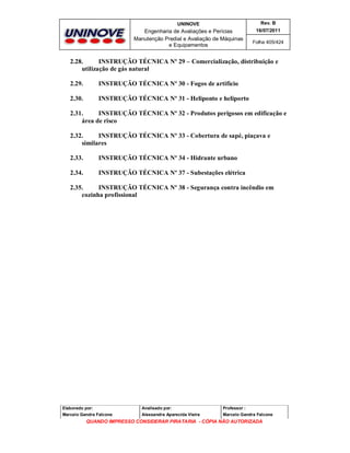 UNINOVE

Rev. B

Engenharia de Avaliações e Perícias
Manutenção Predial e Avaliação de Máquinas
e Equipamentos

16/07/2011
Folha 405/424

2.28.
INSTRUÇÃO TÉCNICA Nº 29 – Comercialização, distribuição e
utilização de gás natural
2.29.

INSTRUÇÃO TÉCNICA Nº 30 - Fogos de artifício

2.30.

INSTRUÇÃO TÉCNICA Nº 31 - Heliponto e heliporto

2.31.
INSTRUÇÃO TÉCNICA Nº 32 - Produtos perigosos em edificação e
área de risco
2.32.
INSTRUÇÃO TÉCNICA Nº 33 - Cobertura de sapé, piaçava e
similares
2.33.

INSTRUÇÃO TÉCNICA Nº 34 - Hidrante urbano

2.34.

INSTRUÇÃO TÉCNICA Nº 37 - Subestações elétrica

2.35.
INSTRUÇÃO TÉCNICA Nº 38 - Segurança contra incêndio em
cozinha profissional

Elaborado por:

Analisado por:

Professor :

Marcelo Gandra Falcone

Alessandra Aparecida Vieira

Marcelo Gandra Falcone

QUANDO IMPRESSO CONSIDERAR PIRATARIA - CÓPIA NÃO AUTORIZADA

 