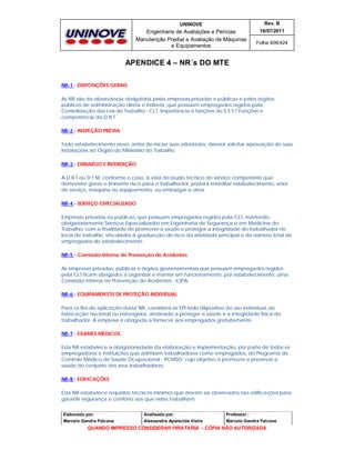 UNINOVE

Rev. B

Engenharia de Avaliações e Perícias
Manutenção Predial e Avaliação de Máquinas
e Equipamentos

16/07/2011
Folha 406/424

APENDICE 4 – NR´s DO MTE
NR-1 - DISPOSIÇÕES GERAIS
As NR são de observância obrigatória pelas empresas privadas e públicas e pelos órgãos
públicos de administração direta e indireta, que possuam empregados regidos pela
Consolidação das Leis do Trabalho - CLT. Importância e funções do S S S T Funções e
competência da D R T.
NR-2 - INSPEÇÃO PRÉVIA
Todo estabelecimento novo, antes de iniciar suas atividades, deverá solicitar aprovação de suas
instalações ao Órgão do Ministério do Trabalho.
NR-3 - EMBARGO E INTERDIÇÃO
A D R T ou D T M, conforme o caso, à vista de laudo técnico do serviço competente que
demonstre grave e iminente risco para o trabalhador, poderá interditar estabelecimento, setor
de serviço, máquina ou equipamento, ou embargar a obra.
NR-4 - SERVIÇO ESPECIALIZADO
Empresas privadas ou públicas, que possuam empregados regidos pela CLT, manterão
obrigatoriamente Serviços Especializados em Engenharia de Segurança e em Medicina do
Trabalho, com a finalidade de promover a saúde e proteger a integridade do trabalhador no
local de trabalho, vinculados à graduação do risco da atividade principal e do número total de
empregados do estabelecimento.
NR-5 - Comissão Interna de Prevenção de Acidentes
As empresas privadas, públicas e órgãos governamentais que possuam empregados regidos
pela CLT ficam obrigados a organizar e manter em funcionamento, por estabelecimento, uma
Comissão Interna de Prevenção de Acidentes - CIPA.
NR-6 - EQUIPAMENTOS DE PROTEÇÃO INDIVIDUAL
Para os fins de aplicação desta NR, considera-se EPI todo dispositivo de uso individual, de
fabricação nacional ou estrangeira, destinado a proteger a saúde e a integridade física do
trabalhador. A empresa é obrigada a fornecer aos empregados gratuitamente.
NR-7 - EXAMES MÉDICOS
Esta NR estabelece a obrigatoriedade da elaboração e implementação, por parte de todos os
empregadores e instituições que admitam trabalhadores como empregados, do Programa de
Controle Médico de Saúde Ocupacional - PCMSO, cujo objetivo é promover e preservar a
saúde do conjunto dos seus trabalhadores.
NR-8 - EDIFICAÇÕES
Esta NR estabelece requisitos técnicos mínimos que devam ser observados nas edificações para
garantir segurança e conforto aos que nelas trabalham.
Elaborado por:

Analisado por:

Professor :

Marcelo Gandra Falcone

Alessandra Aparecida Vieira

Marcelo Gandra Falcone

QUANDO IMPRESSO CONSIDERAR PIRATARIA - CÓPIA NÃO AUTORIZADA

 