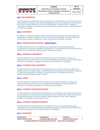 UNINOVE

Rev. B

Engenharia de Avaliações e Perícias
Manutenção Predial e Avaliação de Máquinas
e Equipamentos

16/07/2011
Folha 407/424

NR-9 - RISCOS AMBIENTAIS
Esta NR estabelece a obrigatoriedade da elaboração e implementação, por parte de todos os
empregadores e instituições que admitam trabalhadores como empregados, do Programa de
Prevenção de Riscos Ambientais, através da antecipação, reconhecimento, avaliação e
conseqüente controle da ocorrência de riscos ambientais existentes ou que venham a existir no
ambiente de trabalho.
NR-10 - ELETRICIDADE
Esta NR fixa as condições mínimas exigidas para garantir a segurança dos empregados que
trabalham em instalações elétricas, em suas etapas, incluindo projeto, execução, operação,
manutenção, reforma e ampliação e ainda, a segurança de usuários e terceiros.
NR-11 - MOVIMENTAÇÃO DE MATERIAIS - ANEXO DA NR-11
Esta NR estabelece normas de segurança para operação de elevadores, guindastes,
transportadores industriais e máquinas transportadoras. O armazenamento de materiais deverá
obedecer aos requisitos de segurança para cada tipo de material.
NR-12 - MÁQUINAS E EQUIPAMENTOS
Esta NR estabelece os procedimentos obrigatórios nos locais destinados a máquinas e
equipamentos, como piso, áreas de circulação, dispositivos de partida e parada, normas sobre
proteção de máquinas e equipamentos, bem como manutenção e operação.
NR-13 - CALDEIRAS E VASOS SOB PRESSÃO
Esta NR estabelece os procedimentos obrigatórios nos locais onde se situam as caldeiras de
qualquer fonte de energia, projeto, acompanhamento de operação e manutenção, inspeção
e supervisão de inspeção de caldeiras e vasos de pressão, em conformidade com a
regulamentação profissional vigente no País.
NR-14 - FORNOS
Esta NR estabelece os procedimentos mínimos, fixando construção sólida, revestida com
material refratário, de forma que o calor radiante não ultrapasse os limites de tolerância,
oferecendo o máximo de segurança e conforto aos trabalhadores.
NR-15 - ATIVIDADES E OPERAÇÕES INSALUBRES
Esta NR estabelece os procedimentos obrigatórios, nas atividades ou operações insalubres que
são executadas acima dos limites de tolerância previstos na Legislação, comprovadas através
de laudo de inspeção do local de trabalho. Agentes agressivos: ruído, calor, radiações,
pressões, frio, umidade, agentes químicos, etc...
NR-16 - ATIVIDADES E OPERAÇÕES PERIGOSAS
Esta NR estabelece os procedimentos nas atividades exercidas pelos trabalhadores que
manuseiam e/ou transportam explosivos ou produtos químicos, classificados como inflamáveis,
substâncias radioativas e serviços de operação e manutenção.
NR-17 - ERGONOMIA
Elaborado por:

Analisado por:

Professor :

Marcelo Gandra Falcone

Alessandra Aparecida Vieira

Marcelo Gandra Falcone

QUANDO IMPRESSO CONSIDERAR PIRATARIA - CÓPIA NÃO AUTORIZADA

 