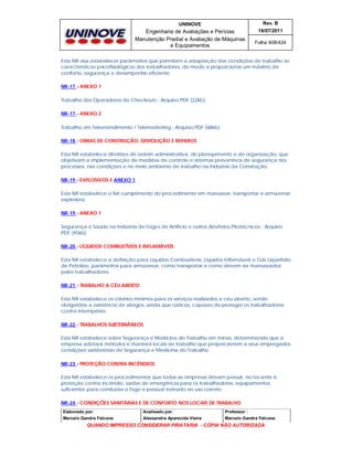 UNINOVE

Rev. B

Engenharia de Avaliações e Perícias
Manutenção Predial e Avaliação de Máquinas
e Equipamentos

16/07/2011
Folha 408/424

Esta NR visa estabelecer parâmetros que permitam a adaptação das condições de trabalho às
características psicofisiológicas dos trabalhadores, de modo a proporcionar um máximo de
conforto, segurança e desempenho eficiente.
NR-17 - ANEXO 1
Trabalho dos Operadores de Checkouts - Arquivo PDF (22kb).
NR-17 - ANEXO 2
Trabalho em Teleatendimento / Telemarketing - Arquivo PDF (68kb).
NR-18 - OBRAS DE CONSTRUÇÃO, DEMOLIÇÃO E REPAROS
Esta NR estabelece diretrizes de ordem administrativa, de planejamento e de organização, que
objetivam a implementação de medidas de controle e sistemas preventivos de segurança nos
processos, nas condições e no meio ambiente de trabalho na Indústria da Construção.
NR-19 - EXPLOSIVOS E ANEXO 1
Esta NR estabelece o fiel cumprimento do procedimento em manusear, transportar e armazenar
explosivos.
NR-19 - ANEXO 1
Segurança e Saúde na Indústria de Fogos de Artifício e outros Artefatos Pirotécnicos - Arquivo
PDF (45kb).
NR-20 - LÍQUIDOS COMBUSTÍVEIS E INFLAMÁVEIS
Esta NR estabelece a definição para Líquidos Combustíveis, Líquidos Inflamáveis e Gás Liqüefeito
de Petróleo, parâmetros para armazenar, como transportar e como devem ser manuseados
pelos trabalhadores.
NR-21 - TRABALHO A CÉU ABERTO
Esta NR estabelece os critérios mínimos para os serviços realizados a céu aberto, sendo
obrigatória a existência de abrigos, ainda que rústicos, capazes de proteger os trabalhadores
contra intempéries.
NR-22 - TRABALHOS SUBTERRÂNEOS
Esta NR estabelece sobre Segurança e Medicina do Trabalho em minas, determinando que a
empresa adotará métodos e manterá locais de trabalho que proporcionem a seus empregados
condições satisfatórias de Segurança e Medicina do Trabalho.
NR-23 - PROTEÇÃO CONTRA INCÊNDIOS
Esta NR estabelece os procedimentos que todas as empresas devam possuir, no tocante à
proteção contra incêndio, saídas de emergência para os trabalhadores, equipamentos
suficientes para combater o fogo e pessoal treinado no uso correto.
NR-24 - CONDIÇÕES SANITÁRIAS E DE CONFORTO NOS LOCAIS DE TRABALHO
Elaborado por:

Analisado por:

Professor :

Marcelo Gandra Falcone

Alessandra Aparecida Vieira

Marcelo Gandra Falcone

QUANDO IMPRESSO CONSIDERAR PIRATARIA - CÓPIA NÃO AUTORIZADA

 