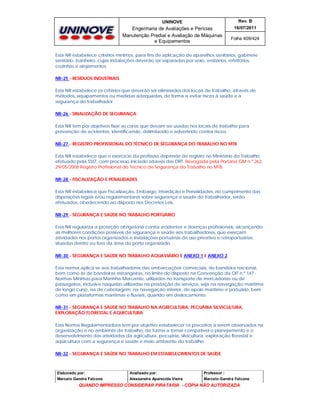 UNINOVE

Rev. B

Engenharia de Avaliações e Perícias
Manutenção Predial e Avaliação de Máquinas
e Equipamentos

16/07/2011
Folha 409/424

Esta NR estabelece critérios mínimos, para fins de aplicação de aparelhos sanitários, gabinete
sanitário, banheiro, cujas instalações deverão ser separadas por sexo, vestiários, refeitórios,
cozinhas e alojamentos.
NR-25 - RESÍDUOS INDUSTRIAIS
Esta NR estabelece os critérios que deverão ser eliminados dos locais de trabalho, através de
métodos, equipamentos ou medidas adequadas, de forma a evitar riscos à saúde e à
segurança do trabalhador.
NR-26 - SINALIZAÇÃO DE SEGURANÇA
Esta NR tem por objetivos fixar as cores que devam ser usadas nos locais de trabalho para
prevenção de acidentes, identificando, delimitando e advertindo contra riscos.
NR-27 - REGISTRO PROFISSIONAL DO TÉCNICO DE SEGURANÇA DO TRABALHO NO MTB
Esta NR estabelece que o exercício da profissão depende de registro no Ministério do Trabalho,
efetuado pela SSST, com processo iniciado através das DRT. Revogada pela Portaria GM n.º 262,
29/05/2008 Registro Profissional do Técnico de Segurança do Trabalho no MTB
NR-28 - FISCALIZAÇÃO E PENALIDADES
Esta NR estabelece que Fiscalização, Embargo, Interdição e Penalidades, no cumprimento das
disposições legais e/ou regulamentares sobre segurança e saúde do trabalhador, serão
efetuados, obedecendo ao disposto nos Decretos Leis.
NR-29 - SEGURANÇA E SAÚDE NO TRABALHO PORTUÁRIO
Esta NR regulariza a proteção obrigatória contra acidentes e doenças profissionais, alcançando
as melhores condições possíveis de segurança e saúde aos trabalhadores, que exerçam
atividades nos portos organizados e instalações portuárias de uso privativo e retroportuárias,
situadas dentro ou fora da área do porto organizado.
NR-30 - SEGURANÇA E SAÚDE NO TRABALHO AQUAVIÁRIO E ANEXO 1 E ANEXO 2
Esta norma aplica-se aos trabalhadores das embarcações comerciais, de bandeira nacional,
bem como às de bandeiras estrangeiras, no limite do disposto na Convenção da OIT n.º 147 Normas Mínimas para Marinha Mercante, utilizados no transporte de mercadorias ou de
passageiros, inclusive naquelas utilizadas na prestação de serviços, seja na navegação marítima
de longo curso, na de cabotagem, na navegação interior, de apoio marítimo e portuário, bem
como em plataformas marítimas e fluviais, quando em deslocamento.
NR-31 - SEGURANÇA E SAÚDE NO TRABALHO NA AGRICULTURA, PECUÁRIA SILVICULTURA,
EXPLORAÇÃO FLORESTAL E AQUICULTURA
Esta Norma Regulamentadora tem por objetivo estabelecer os preceitos a serem observados na
organização e no ambiente de trabalho, de forma a tornar compatível o planejamento e o
desenvolvimento das atividades da agricultura, pecuária, silvicultura, exploração florestal e
aqüicultura com a segurança e saúde e meio ambiente do trabalho.
NR-32 - SEGURANÇA E SAÚDE NO TRABALHO EM ESTABELECIMENTOS DE SAÚDE

Elaborado por:

Analisado por:

Professor :

Marcelo Gandra Falcone

Alessandra Aparecida Vieira

Marcelo Gandra Falcone

QUANDO IMPRESSO CONSIDERAR PIRATARIA - CÓPIA NÃO AUTORIZADA

 