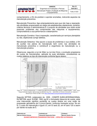 UNINOVE

Rev. B

Engenharia de Avaliações e Perícias
Manutenção Predial e Avaliação de Máquinas
e Equipamentos

16/07/2011
Folha 41/424

comportamento, a fim de predizer e apontar anomalias, instruindo aspectos da
manutenção preventiva.
Manutenção Preventiva: Age antecipadamente para que não haja a reparação,
são atividades programadas em datas pré-estabelecidas obedecendo, portanto,
critérios técnicos e administrativos.É o conjunto de atividades que visam evitar
possíveis problemas dos componentes das máquinas e equipamentos,
comprometendo a sua performance e desempenho
Manutenção Corretiva: Visa à reparação, caracterizada por serviços planejados
ou não, objetivando corrigir defeitos.
Manutenção Detectiva: Visa apurar a causa de problemas e sua análise, a fim
de auxiliar nos planos de manutenção bem como nas atividades de
manutenção preventiva e corretiva.É a engenharia de manutenção ou a
manutenção proativa.
Observa-se, segundo a Lei de Sitter ou Lei dos Cinco, a evolução progressiva
de custos de manutenções, aplicada às suas atividades, considerando os
custos relativos ao tipo de intervenção conforme figura abaixo:

Figura 16 - Custos de Manutenção; in “ASPECTOS PRÁTICOS DA INSPEÇÃO PREDIAL E MANUTENÇÃO” - autor: Flávia
Zoéga Andreatta Pujadas. Apresentação da ARCHEO Eng. Ass. - Julho/2005 no Primeiro Seminário de Inspeção e
Manutenção Predial da P&M. Fonte http://www.ibape-sp.org.br/arquivos/aspectos.pdf

Segundo SITTER, colaborador do CEB - COMITÊ EURO-INTERNACIONAL
DU BÉTON, apud ELENE, 1992, pg.24. e formulador dessa lei de custos, adiar
uma intervenção significa aumentar os custos diretos em uma razão de
progressão geométrica de 5 (cinco).Sendo, conforme ilustração acima. Se em
t2, o custo de intervenção é igual a 5, em t3 será 25, em t4 será 125 e assim
por diante na razão de 5.

Elaborado por:

Analisado por:

Professor :

Marcelo Gandra Falcone

Alessandra Aparecida Vieira

Marcelo Gandra Falcone

QUANDO IMPRESSO CONSIDERAR PIRATARIA - CÓPIA NÃO AUTORIZADA

 