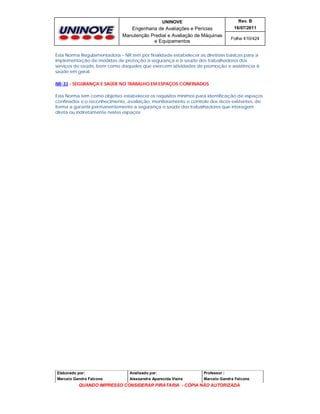 UNINOVE

Rev. B

Engenharia de Avaliações e Perícias
Manutenção Predial e Avaliação de Máquinas
e Equipamentos

16/07/2011
Folha 410/424

Esta Norma Regulamentadora – NR tem por finalidade estabelecer as diretrizes básicas para a
implementação de medidas de proteção à segurança e à saúde dos trabalhadores dos
serviços de saúde, bem como daqueles que exercem atividades de promoção e assistência à
saúde em geral.
NR-33 - SEGURANÇA E SAÚDE NO TRABALHO EM ESPAÇOS CONFINADOS
Esta Norma tem como objetivo estabelecer os requisitos mínimos para identificação de espaços
confinados e o reconhecimento, avaliação, monitoramento e controle dos riscos existentes, de
forma a garantir permanentemente a segurança e saúde dos trabalhadores que interagem
direta ou indiretamente nestes espaços

Elaborado por:

Analisado por:

Professor :

Marcelo Gandra Falcone

Alessandra Aparecida Vieira

Marcelo Gandra Falcone

QUANDO IMPRESSO CONSIDERAR PIRATARIA - CÓPIA NÃO AUTORIZADA

 