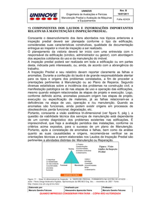 UNINOVE

Rev. B

Engenharia de Avaliações e Perícias
Manutenção Predial e Avaliação de Máquinas
e Equipamentos

16/07/2011
Folha 42/424

7) COMPONENTES DOS LAUDOS E INFORMAÇÕES IMPORTANTES
RELATIVAS À MANUTENÇÃO E INSPEÇÃO PREDIAL.

Consoante o desenvolvimento dos itens abordados nos tópicos anteriores a
inspeção predial deverá ser planejada conforme o tipo da edificação,
consideradas suas características construtivas, qualidade da documentação
entregue ao inspetor e nível de inspeção a ser realizado.
O planejamento da vistoria deverá ter início com uma entrevista com o
responsável da edificação (síndico, administrador ou gestor), com abordagem
dos aspectos cotidianos do uso e da manutenção do imóvel.
A inspeção predial poderá ser realizada em toda a edificação ou em partes
desta, indicada pelo interessado, ou, ainda, de acordo com a abrangência do
trabalho.
A Inspeção Predial e seu relatório devem reportar claramente as falhas e
anomalias. Durante a confecção do laudo é de grande responsabilidade atentar
para os tipos e origens dos problemas constatados, a fim de proceder a
orientações pertinentes à Manutenção ou ao Plano de Reparos. Segundo
diversas estatísticas sobre a incidência dos problemas na construção civil, a
manifestação patológica se dá nas etapas de uso e operação das edificações,
mesmo quando estejam relacionadas às etapas de projeto e execução. Logo,
conforme definido acima, anomalias possuem origem nas etapas de projeto,
execução ou especificação de materiais, já as falhas relacionam-se a
deficiências na etapa de uso, operação e /ou manutenção. Quando as
anomalias são funcionais, ainda podem existir origens em processos de
obsolescência, perda funcional, degradação, etc.
Portanto, consoante a visão sistêmica tri-dimensional (ver figura 5, pág ), a
questão da viabilidade técnica dos serviços de manutenção está dependente
de um correto diagnóstico dos problemas existentes nas edificações. É
imprescindível, que haja a avaliação periódica das instalações, conforme os
critérios acima expostos, para o sucesso de um plano de Manutenção.
Portanto, após a constatação de anomalias e falhas, bem como da análise
quanto as suas causalidades e origens, recomenda-se verificar se as
orientações técnicas a serem elaboradas nos Laudos de Inspeção Predial são
pertinentes a atividades distintas de: Manutenção ou Reparação.

Figura 17 - Visão tri-dimensional da Inspeção; in “INSPEÇÃO PREDIAL: FERRAMENTA NA GESTÃO DE ATIVOS” autor: Flávia Zoéga Andreatta Pujadas. Apresentação da ARCHEO Eng. Ass. – novembro de 2007 Fonte:
http://www.crea-am.org.br/src/site/
Elaborado por:

Analisado por:

Professor :

Marcelo Gandra Falcone

Alessandra Aparecida Vieira

Marcelo Gandra Falcone

QUANDO IMPRESSO CONSIDERAR PIRATARIA - CÓPIA NÃO AUTORIZADA

 