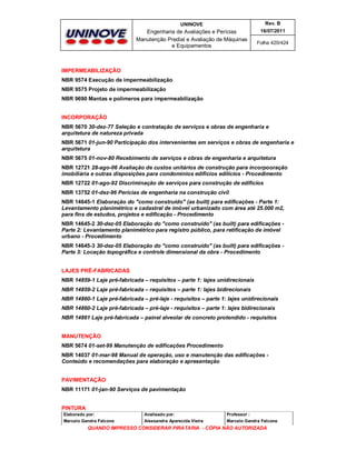 UNINOVE

Rev. B

Engenharia de Avaliações e Perícias
Manutenção Predial e Avaliação de Máquinas
e Equipamentos

16/07/2011
Folha 420/424

IMPERMEABILIZAÇÃO
NBR 9574 Execução de impermeabilização
NBR 9575 Projeto de impermeabilização
NBR 9690 Mantas e polímeros para impermeabilização
INCORPORAÇÃO
NBR 5670 30-dez-77 Seleção e contratação de serviços e obras de engenharia e
arquitetura de natureza privada
NBR 5671 01-jun-90 Participação dos intervenientes em serviços e obras de engenharia e
arquitetura
NBR 5675 01-nov-80 Recebimento de serviços e obras de engenharia e arquitetura
NBR 12721 28-ago-06 Avaliação de custos unitários de construção para incorpooração
imobiliária e outras disposições para condomínios edifícios edilícios - Procedimento
NBR 12722 01-ago-92 Discriminação de serviços para construção de edifícios
NBR 13752 01-dez-96 Perícias de engenharia na construção civil
NBR 14645-1 Elaboração do "como construído" (as built) para edificações - Parte 1:
Levantamento planimétrico e cadastral de imóvel urbanizado com área até 25.000 m2,
para fins de estudos, projetos e edificação - Procedimento
NBR 14645-2 30-dez-05 Elaboração do "como construído" (as built) para edificações Parte 2: Levantamento planimétrico para registro público, para retificação de imóvel
urbano - Procedimento
NBR 14645-3 30-dez-05 Elaboração do "como construído" (as built) para edificações Parte 3: Locação topográfica e controle dimensional da obra - Procedimento
LAJES PRÉ-FABRICADAS
NBR 14859-1 Laje pré-fabricada – requisitos – parte 1: lajes unidirecionais
NBR 14859-2 Laje pré-fabricada – requisitos – parte 1: lajes bidirecionais
NBR 14860-1 Laje pré-fabricada – pré-laje - requisitos – parte 1: lajes unidirecionais
NBR 14860-2 Laje pré-fabricada – pré-laje - requisitos – parte 1: lajes bidirecionais
NBR 14861 Laje pré-fabricada – painel alveolar de concreto protendido - requisitos
MANUTENÇÃO
NBR 5674 01-set-99 Manutenção de edificações Procedimento
NBR 14037 01-mar-98 Manual de operação, uso e manutenção das edificações Conteúdo e recomendações para elaboração e apresentação
PAVIMENTAÇÃO
NBR 11171 01-jan-90 Serviços de pavimentação
PINTURA
Elaborado por:

Analisado por:

Professor :

Marcelo Gandra Falcone

Alessandra Aparecida Vieira

Marcelo Gandra Falcone

QUANDO IMPRESSO CONSIDERAR PIRATARIA - CÓPIA NÃO AUTORIZADA

 