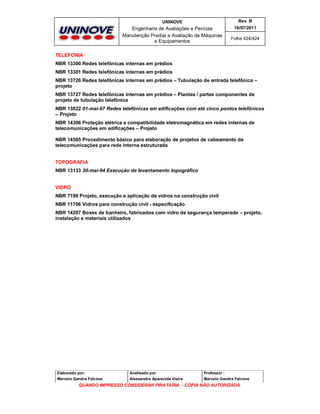 UNINOVE

Rev. B

Engenharia de Avaliações e Perícias
Manutenção Predial e Avaliação de Máquinas
e Equipamentos

16/07/2011
Folha 424/424

TELEFONIA
NBR 13300 Redes telefônicas internas em prédios
NBR 13301 Redes telefônicas internas em prédios
NBR 13726 Redes telefônicas internas em prédios – Tubulação de entrada telefônica –
projeto
NBR 13727 Redes telefônicas internas em prédios – Plantas / partes componentes de
projeto de tubulação telefônica
NBR 13822 01-mai-97 Redes telefônicas em edificações com até cinco pontos telefônicos
– Projeto
NBR 14306 Proteção elétrica e compatibilidade eletromagnética em redes internas de
telecomunicações em edificações – Projeto
NBR 14565 Procedimento básico para elaboração de projetos de cabeamento de
telecomunicações para rede interna estruturada
TOPOGRAFIA
NBR 13133 30-mai-94 Execução de levantamento topográfico
VIDRO
NBR 7199 Projeto, execução e aplicação de vidros na construção civil
NBR 11706 Vidros para construção civil - especificação
NBR 14207 Boxes de banheiro, fabricados com vidro de segurança temperado – projeto,
instalação e materiais utilizados

Elaborado por:

Analisado por:

Professor :

Marcelo Gandra Falcone

Alessandra Aparecida Vieira

Marcelo Gandra Falcone

QUANDO IMPRESSO CONSIDERAR PIRATARIA - CÓPIA NÃO AUTORIZADA

 