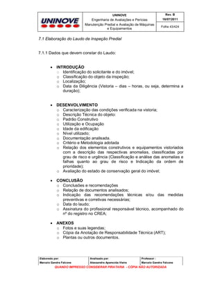 UNINOVE

Rev. B

Engenharia de Avaliações e Perícias
Manutenção Predial e Avaliação de Máquinas
e Equipamentos

16/07/2011
Folha 43/424

7.1 Elaboração do Laudo de Inspeção Predial

7.1.1 Dados que devem constar do Laudo:



INTRODUÇÃO
o Identificação do solicitante e do imóvel;
o Classificação do objeto da inspeção;
o Localização;
o Data da Diligência (Vistoria – dias – horas, ou seja, determina a
duração);



DESENVOLVIMENTO
o Caracterização das condições verificada na vistoria;
o Descrição Técnica do objeto:
o Padrão Construtivo
o Utilização e Ocupação
o Idade da edificação
o Nível utilizado;
o Documentação analisada.
o Critério e Metodologia adotada
o Relação dos elementos construtivos e equipamentos vistoriados
com a descrição das respectivas anomalias, classificadas por
grau de risco e urgência (Classificação e análise das anomalias e
falhas quanto ao grau de risco e Indicação da ordem de
prioridade);
o Avaliação do estado de conservação geral do imóvel;



CONCLUSÃO
o Conclusões e recomendações
o Relação de documentos analisados;
o Indicação das recomendações técnicas e/ou das medidas
preventivas e corretivas necessárias;
o Data do laudo;
o Assinatura do profissional responsável técnico, acompanhado do
nº do registro no CREA;



ANEXOS
o Fotos e suas legendas;
o Cópia da Anotação de Responsabilidade Técnica (ART);
o Plantas ou outros documentos.

Elaborado por:

Analisado por:

Professor :

Marcelo Gandra Falcone

Alessandra Aparecida Vieira

Marcelo Gandra Falcone

QUANDO IMPRESSO CONSIDERAR PIRATARIA - CÓPIA NÃO AUTORIZADA

 