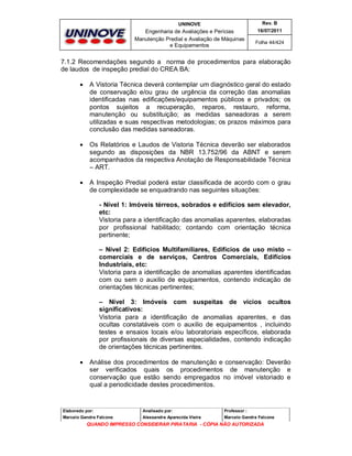UNINOVE

Rev. B

Engenharia de Avaliações e Perícias
Manutenção Predial e Avaliação de Máquinas
e Equipamentos

16/07/2011
Folha 44/424

7.1.2 Recomendações segundo a norma de procedimentos para elaboração
de laudos de inspeção predial do CREA BA:


A Vistoria Técnica deverá contemplar um diagnóstico geral do estado
de conservação e/ou grau de urgência da correção das anomalias
identificadas nas edificações/equipamentos públicos e privados; os
pontos sujeitos a recuperação, reparos, restauro, reforma,
manutenção ou substituição; as medidas saneadoras a serem
utilizadas e suas respectivas metodologias; os prazos máximos para
conclusão das medidas saneadoras.



Os Relatórios e Laudos de Vistoria Técnica deverão ser elaborados
segundo as disposições da NBR 13.752/96 da ABNT e serem
acompanhados da respectiva Anotação de Responsabilidade Técnica
– ART.



A Inspeção Predial poderá estar classificada de acordo com o grau
de complexidade se enquadrando nas seguintes situações:
- Nível 1: Imóveis térreos, sobrados e edifícios sem elevador,
etc:
Vistoria para a identificação das anomalias aparentes, elaboradas
por profissional habilitado; contando com orientação técnica
pertinente;
– Nível 2: Edifícios Multifamiliares, Edifícios de uso misto –
comerciais e de serviços, Centros Comerciais, Edifícios
Industriais, etc:
Vistoria para a identificação de anomalias aparentes identificadas
com ou sem o auxilio de equipamentos, contendo indicação de
orientações técnicas pertinentes;
– Nível 3: Imóveis com suspeitas de vícios ocultos
significativos:
Vistoria para a identificação de anomalias aparentes, e das
ocultas constatáveis com o auxilio de equipamentos , incluindo
testes e ensaios locais e/ou laboratoriais específicos, elaborada
por profissionais de diversas especialidades, contendo indicação
de orientações técnicas pertinentes.



Análise dos procedimentos de manutenção e conservação: Deverão
ser verificados quais os procedimentos de manutenção e
conservação que estão sendo empregados no imóvel vistoriado e
qual a periodicidade destes procedimentos.

Elaborado por:

Analisado por:

Professor :

Marcelo Gandra Falcone

Alessandra Aparecida Vieira

Marcelo Gandra Falcone

QUANDO IMPRESSO CONSIDERAR PIRATARIA - CÓPIA NÃO AUTORIZADA

 