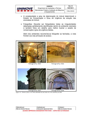 UNINOVE

Rev. B

Engenharia de Avaliações e Perícias
Manutenção Predial e Avaliação de Máquinas
e Equipamentos

16/07/2011
Folha 45/424



A complexidade e grau de deterioração do imóvel determinará o
Estado de Conservação e Grau de Urgência da solução das
anomalias do imóvel.



Fotografias: Deverão ser fotografados todas as irregularidades
detectadas perfeitamente identificadas dentro do ambiente vistoriado
e também fotos em detalhe para melhor ilustrar o estado de
conservação e grau de urgência destas.
Além dos ambientes recomenda-se fotografar as fachadas, a vista
frontal e as vias principais de acesso.

Figura 18 – Vistoria Contru 2 ao Teatro Municipal de São Paulo em 24 de setembro de 2008

Elaborado por:

Analisado por:

Professor :

Marcelo Gandra Falcone

Alessandra Aparecida Vieira

Marcelo Gandra Falcone

QUANDO IMPRESSO CONSIDERAR PIRATARIA - CÓPIA NÃO AUTORIZADA

 