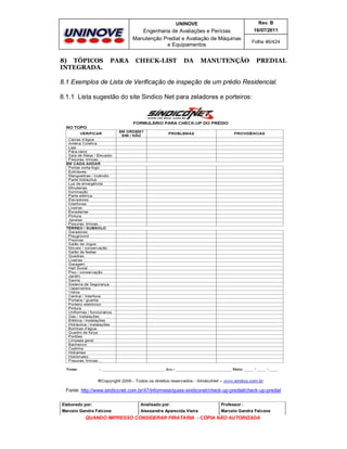 UNINOVE

Engenharia de Avaliações e Perícias
Manutenção Predial e Avaliação de Máquinas
e Equipamentos

8) TÓPICOS
INTEGRADA.

PARA

Rev. B
16/07/2011

CHECK-LIST

DA

Folha 46/424

MANUTENÇÃO

PREDIAL

8.1 Exemplos de Lista de Verificação de inspeção de um prédio Residencial.
8.1.1 Lista sugestão do site Sindico Net para zeladores e porteiros:

Fonte: http://www.sindiconet.com.br/47/informese/guias-sindiconet/check-up-predial/check-up-predial
Elaborado por:

Analisado por:

Professor :

Marcelo Gandra Falcone

Alessandra Aparecida Vieira

Marcelo Gandra Falcone

QUANDO IMPRESSO CONSIDERAR PIRATARIA - CÓPIA NÃO AUTORIZADA

 