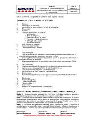 UNINOVE

Rev. B

Engenharia de Avaliações e Perícias
Manutenção Predial e Avaliação de Máquinas
e Equipamentos

16/07/2011
Folha 47/424

8.1.2) Exercício - Sugestão de Material para fazer a vistoria:
1) ELEMENTOS QUE DEVEM CONSTAR NO LAUDO:
a)
1.
2.
b)
3.
4.

5.
6.
7.
8.

Da capa
Identificação do solicitante:
Identificação do autor do laudo e do tipo de contratação
Do conteúdo
Sumario
Classificação do objeto da inspeção:
 Localização;
 Data da Diligência;
 Descrição Técnica do objeto:
 Tipologia e Padrão Construtivo:
 Utilização e Ocupação:
 Idade da edificação
Nível utilizado na inspeção;
Documentação analisada.
Critério e Metodologia adotada;

c)
9.

Das informações :
Lista de verificação dos elementos construtivos e equipamentos vistoriados com a
descrição e localização das respectivas anomalias e falhas,
10.
Classificação e análise das anomalias e falhas quanto ao grau de risco (Crticidade) e
Indicação da ordem de prioridade.
11.
Sugestões de tratamento da anomalia e ordem de grandeza dos custos em CUB´s
d)
12.
13.
14.
15.
16.
17.

Das Conclusões
Classificação do estado de manutenção geral e condições de uso do imóvel;
Lista de recomendações prioritárias de Manutenção e Obras;
Lista de recomendações gerais e sustentabilidade;
Recomendação do prazo para nova Inspeção Predial;
Data do laudo;
Assinatura do(s) profissional (ais) responsável (eis), acompanhado do Nº. do CREA

e)
18.
19.
20.
21.
22.

Dos anexos
Relatório Fotográfico;
Check-List (opcional);
Peças gráficas;
Documentos;
Anotação de Responsabilidade Técnica (ART);

2) CLASSIFICAÇÕES DAS INSPEÇÕES PREDIAIS QUANTO AO NÍVEL DA INSPEÇÃO
NÍVEL 1 : Análises técnicas elaborada por um único profissional habilitado, voltadas a
edificações de pequeno porte, com escadarias ou apenas um elevador.
NÍVEL 2: Análises técnicas procedidas por equipe de no mínimo dois profissionais de diversas
especialidades, eventualmente com o auxilio de equipamentos e/ou aparelhos, consoante à
complexidade dos sistemas construtivos existentes. A Inspeção Predial nesse nível é
elaborada por profissionais habilitados em uma ou mais especialidades.
NÍVEL 3: Equivalente aos parâmetros definidos para a inspeção de NÍVEL 2, acrescida de
consultoria com as prescrições para a reparação das anomalias e falhas constatadas, ou de
consultoria para a melhoria e ajuste dos procedimentos existentes no plano de manutenção.
Elaborado por:

Analisado por:

Professor :

Marcelo Gandra Falcone

Alessandra Aparecida Vieira

Marcelo Gandra Falcone

QUANDO IMPRESSO CONSIDERAR PIRATARIA - CÓPIA NÃO AUTORIZADA

 
