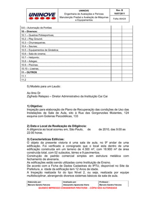 UNINOVE

Rev. B

Engenharia de Avaliações e Perícias
Manutenção Predial e Avaliação de Máquinas
e Equipamentos

16/07/2011
Folha 49/424

9.6 – Automação de Portões
10 – Diversos:
10.1 – Quadras Poliesportivas;
10.2 – Play Ground;
10.3 – Churrasqueiras;
10.4 – Saunas;
10.5 – Equipamentos de Ginástica;
10.6 – Sala de cinema;
10.7 – Heliponto;
10.8 – Adegas;
10.9 – Piscinas;
10.10 – Lixeiras;
11 – OUTROS
11.1
11.2

5) Modelo para um Laudo:
Ao Ilmo Dr
Zigfredo Relapso – Diretor Administrativo da Instituição Cai Cai
1) Objetivo:
Inspeção para elaboração de Plano de Recuperação das condições de Uso das
Instalações da Sala de Aula, sito à Rua das Gorgonzolas Mutantes, 124
esquina com Goteiras Psicodélicas, 133

2) Data e Local da Realização da Diligência:
A diligencia ao local ocorreu em, São Paulo, de
22:00 horas.

de 2010, das 9:00 as

3) Características Edilícias:
O objeto da presente vistoria é uma sala de aula, no 9º andar de uma
edificação. Foi verificado e consignado que o local esta dentro de uma
edificação construída em um terreno de 4.300 m², com 18.900 m² de área
construída total, com 02 subsolos, térreo e 9 pavimentos.
Construção de padrão comercial simples em estrutura metálica com
fechamento de alvenaria.
As edificações estão sendo utilizadas como Instituição de Ensino.
De acordo com a Ficha de Dados Cadastrais do IPTU, disponível no Site da
Prefeitura, a idade da edificação tem 12 Anos de idade.
A Inspeção realizada foi do tipo Nível 2, ou seja, realizada por equipe
multidisciplinar, abrangendo diversos sistemas básicos da sala de aula.
Elaborado por:

Analisado por:

Professor :

Marcelo Gandra Falcone

Alessandra Aparecida Vieira

Marcelo Gandra Falcone

QUANDO IMPRESSO CONSIDERAR PIRATARIA - CÓPIA NÃO AUTORIZADA

 
