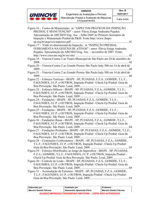 UNINOVE

Rev. B

Engenharia de Avaliações e Perícias
Manutenção Predial e Avaliação de Máquinas
e Equipamentos

16/07/2011
Folha 5/424

Figura 16 - Custos de Manutenção; in “ASPECTOS PRÁTICOS DA INSPEÇÃO
PREDIAL E MANUTENÇÃO” - autor: Flávia Zoéga Andreatta Pujadas.
Apresentação da ARCHEO Eng. Ass. - Julho/2005 no Primeiro Seminário de
Inspeção e Manutenção Predial da P&M. Fonte http://www.ibapesp.org.br/arquivos/aspectos.pdf ........................................................................... 41
Figura 17 - Visão tri-dimensional da Inspeção; in “INSPEÇÃO PREDIAL:
FERRAMENTA NA GESTÃO DE ATIVOS” - autor: Flávia Zoéga Andreatta
Pujadas. Apresentação da ARCHEO Eng. Ass. – novembro de 2007 Fonte:
http://www.crea-am.org.br/src/site/ ..................................................................... 42
Figura 18 – Vistoria Contru 2 ao Teatro Municipal de São Paulo em 24 de setembro de
2008.................................................................................................................... 45
Figura 20 – Vistoria Contru 2 ao Grande Premio São Paulo Indy 300 em 14 de abril de
2009.................................................................................................................... 60
Figura 21 – Vistoria Contru 2 ao Grande Premio São Paulo Indy 300 em 14 de abril de
2009.................................................................................................................... 60
Figura 22 – Esforços Verticais - IBAPE –SP, PUJADAS, F.Z.A.; GOMIDE, T.L.F.;
FAGUNDES, J.C.P. e OUTROS, Inspeção Predial –Check-Up Predial: Guia da
Boa Prevenção. São Paulo: Leud, 2009................................................................ 62
Figura 23 – Esforços Difusos - IBAPE –SP, PUJADAS, F.Z.A.; GOMIDE, T.L.F.;
FAGUNDES, J.C.P. e OUTROS, Inspeção Predial –Check-Up Predial: Guia da
Boa Prevenção. São Paulo: Leud, 2009................................................................ 62
Figura 24 – Fundações - IBAPE –SP, PUJADAS, F.Z.A.; GOMIDE, T.L.F.;
FAGUNDES, J.C.P. e OUTROS, Inspeção Predial –Check-Up Predial: Guia da
Boa Prevenção. São Paulo: Leud, 2009................................................................ 63
Figura 25 – Fundações - IBAPE –SP, PUJADAS, F.Z.A.; GOMIDE, T.L.F.;
FAGUNDES, J.C.P. e OUTROS, Inspeção Predial –Check-Up Predial: Guia da
Boa Prevenção. São Paulo: Leud, 2009................................................................ 63
Figura 26 – Fundações Rasas - IBAPE –SP, PUJADAS, F.Z.A.; GOMIDE, T.L.F.;
FAGUNDES, J.C.P. e OUTROS, Inspeção Predial –Check-Up Predial: Guia da
Boa Prevenção. São Paulo: Leud, 2009................................................................ 64
Figura 27 – Fundações Profundas - IBAPE –SP, PUJADAS, F.Z.A.; GOMIDE, T.L.F.;
FAGUNDES, J.C.P. e OUTROS, Inspeção Predial –Check-Up Predial: Guia da
Boa Prevenção. São Paulo: Leud, 2009................................................................ 64
Figura 28 – Contenções Confrontantes - IBAPE –SP, PUJADAS, F.Z.A.; GOMIDE,
T.L.F.; FAGUNDES, J.C.P. e OUTROS, Inspeção Predial –Check-Up Predial:
Guia da Boa Prevenção. São Paulo: Leud, 2009. ................................................. 65
Figura 29 – Esforços Distribuídos ao longo da Supereficie - IBAPE –SP, PUJADAS,
F.Z.A.; GOMIDE, T.L.F.; FAGUNDES, J.C.P. e OUTROS, Inspeção Predial –
Check-Up Predial: Guia da Boa Prevenção. São Paulo: Leud, 2009..................... 66
Figura 30 – Controle de Lesão - IBAPE –SP, PUJADAS, F.Z.A.; GOMIDE, T.L.F.;
FAGUNDES, J.C.P. e OUTROS, Inspeção Predial –Check-Up Predial: Guia da
Boa Prevenção. São Paulo: Leud, 2009................................................................ 69
Figura 31 – Acomodação da Estrutura - IBAPE –SP, PUJADAS, F.Z.A.; GOMIDE,
T.L.F.; FAGUNDES, J.C.P. e OUTROS, Inspeção Predial –Check-Up Predial:
Guia da Boa Prevenção. São Paulo: Leud, 2009. ................................................. 69
Elaborado por:

Analisado por:

Professor :

Marcelo Gandra Falcone

Alessandra Aparecida Vieira

Marcelo Gandra Falcone

QUANDO IMPRESSO CONSIDERAR PIRATARIA - CÓPIA NÃO AUTORIZADA

 