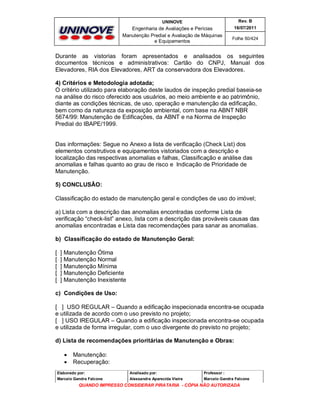 UNINOVE

Rev. B

Engenharia de Avaliações e Perícias
Manutenção Predial e Avaliação de Máquinas
e Equipamentos

16/07/2011
Folha 50/424

Durante as vistorias foram apresentados e analisados os seguintes
documentos técnicos e administrativos: Cartão do CNPJ, Manual dos
Elevadores, RIA dos Elevadores, ART da conservadora dos Elevadores.
4) Critérios e Metodologia adotada;
O critério utilizado para elaboração deste laudos de inspeção predial baseia-se
na análise do risco oferecido aos usuários, ao meio ambiente e ao patrimônio,
diante as condições técnicas, de uso, operação e manutenção da edificação,
bem como da natureza da exposição ambiental, com base na ABNT NBR
5674/99: Manutenção de Edificações, da ABNT e na Norma de Inspeção
Predial do IBAPE/1999.

Das informações: Segue no Anexo a lista de verificação (Check List) dos
elementos construtivos e equipamentos vistoriados com a descrição e
localização das respectivas anomalias e falhas, Classificação e análise das
anomalias e falhas quanto ao grau de risco e Indicação de Prioridade de
Manutenção.
5) CONCLUSÂO:
Classificação do estado de manutenção geral e condições de uso do imóvel;
a) Lista com a descrição das anomalias encontradas conforme Lista de
verificação “check-list” anexo, lista com a descrição das prováveis causas das
anomalias encontradas e Lista das recomendações para sanar as anomalias.
b) Classificação do estado de Manutenção Geral:
[
[
[
[
[

] Manutenção Ótima
] Manutenção Normal
] Manutenção Mínima
] Manutenção Deficiente
] Manutenção Inexistente

c) Condições de Uso:
[ ] USO REGULAR – Quando a edificação inspecionada encontra-se ocupada
e utilizada de acordo com o uso previsto no projeto;
[ ] USO IREGULAR – Quando a edificação inspecionada encontra-se ocupada
e utilizada de forma irregular, com o uso divergente do previsto no projeto;
d) Lista de recomendações prioritárias de Manutenção e Obras:



Manutenção:
Recuperação:

Elaborado por:

Analisado por:

Professor :

Marcelo Gandra Falcone

Alessandra Aparecida Vieira

Marcelo Gandra Falcone

QUANDO IMPRESSO CONSIDERAR PIRATARIA - CÓPIA NÃO AUTORIZADA

 