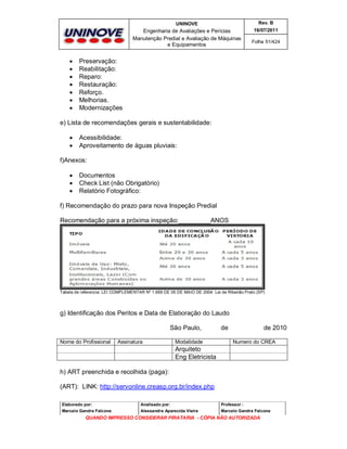 UNINOVE

Engenharia de Avaliações e Perícias
Manutenção Predial e Avaliação de Máquinas
e Equipamentos









Rev. B
16/07/2011
Folha 51/424

Preservação:
Reabilitação:
Reparo:
Restauração:
Reforço.
Melhorias.
Modernizações

e) Lista de recomendações gerais e sustentabilidade:



Acessibilidade:
Aproveitamento de águas pluviais:

f)Anexos:




Documentos
Check List (não Obrigatório)
Relatório Fotográfico:

f) Recomendação do prazo para nova Inspeção Predial
Recomendação para a próxima inspeção:_________ANOS

Tabela de referencia: LEI COMPLEMENTAR Nº 1.669 DE 05 DE MAIO DE 2004. Lei de Ribeirão Preto (SP)

g) Identificação dos Peritos e Data de Elaboração do Laudo
São Paulo,
Nome do Profissional

Assinatura

Modalidade

de

de 2010
Numero do CREA

Arquiteto
Eng Eletricista
h) ART preenchida e recolhida (paga):
(ART): LINK: http://servonline.creasp.org.br/index.php
Elaborado por:

Analisado por:

Professor :

Marcelo Gandra Falcone

Alessandra Aparecida Vieira

Marcelo Gandra Falcone

QUANDO IMPRESSO CONSIDERAR PIRATARIA - CÓPIA NÃO AUTORIZADA

 
