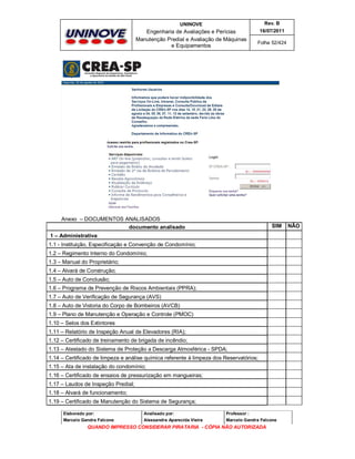 UNINOVE

Rev. B

Engenharia de Avaliações e Perícias
Manutenção Predial e Avaliação de Máquinas
e Equipamentos

16/07/2011
Folha 52/424

Anexo – DOCUMENTOS ANALISADOS
documento analisado

SIM

1 – Administrativa:
1.1 - Instituição, Especificação e Convenção de Condomínio;
1.2 – Regimento Interno do Condomínio;
1.3 – Manual do Proprietário;
1.4 – Alvará de Construção;
1.5 – Auto de Conclusão;
1.6 – Programa de Prevenção de Riscos Ambientais (PPRA);
1.7 – Auto de Verificação de Segurança (AVS)
1.8 – Auto de Vistoria do Corpo de Bombeiros (AVCB)
1.9 – Plano de Manutenção e Operação e Controle (PMOC)
1.10 – Selos dos Extintores
1.11 – Relatório de Inspeção Anual de Elevadores (RIA);
1.12 – Certificado de treinamento de brigada de incêndio;
1.13 – Atestado do Sistema de Proteção a Descarga Atmosférica - SPDA;
1.14 – Certificado de limpeza e análise química referente à limpeza dos Reservatórios;
1.15 – Ata de instalação do condomínio;
1.16 – Certificado de ensaios de pressurização em mangueiras;
1.17 – Laudos de Inspeção Predial;
1.18 – Alvará de funcionamento;
1.19 – Certificado de Manutenção do Sistema de Segurança;
Elaborado por:

Analisado por:

Professor :

Marcelo Gandra Falcone

Alessandra Aparecida Vieira

Marcelo Gandra Falcone

QUANDO IMPRESSO CONSIDERAR PIRATARIA - CÓPIA NÃO AUTORIZADA

NÃO

 