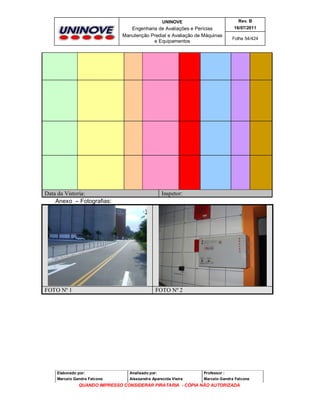 UNINOVE

Rev. B

Engenharia de Avaliações e Perícias
Manutenção Predial e Avaliação de Máquinas
e Equipamentos

16/07/2011

Data da Vistoria:
Anexo – Fotografias:

FOTO Nº 1

Folha 54/424

Inspetor:

FOTO Nº 2

Elaborado por:

Analisado por:

Professor :

Marcelo Gandra Falcone

Alessandra Aparecida Vieira

Marcelo Gandra Falcone

QUANDO IMPRESSO CONSIDERAR PIRATARIA - CÓPIA NÃO AUTORIZADA

 