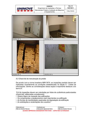 UNINOVE

Rev. B

Engenharia de Avaliações e Perícias
Manutenção Predial e Avaliação de Máquinas
e Equipamentos

16/07/2011

FOTO Nº 3

FOTO Nº 4

FOTO Nº 5

Folha 55/424

FOTO Nº 6

8.2 Check-list da manutenção do prédio
De acordo com a norma brasileira NBR 5674, as inspeções prediais devem ser
realizadas considerando as condições estabelecidas na Seção 8 - Coleta de
informações. Dentre as considerações dessa seção é importante destacar a do
item 8.4:
“8.4 As inspeções devem ser orientadas por listas de conferência padronizadas
(check-list), elaboradas considerando:
• Roteiro lógico de inspeção das edificações
• Os componentes e equipamentos mais importantes na edificação
• As formas de manifestação esperadas da degradação da edificação
• As solicitações e reclamações dos usuários”.
Elaborado por:

Analisado por:

Professor :

Marcelo Gandra Falcone

Alessandra Aparecida Vieira

Marcelo Gandra Falcone

QUANDO IMPRESSO CONSIDERAR PIRATARIA - CÓPIA NÃO AUTORIZADA

 