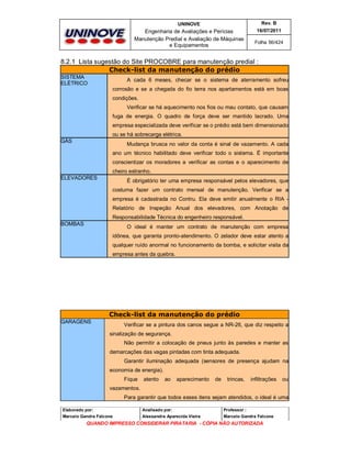 UNINOVE

Rev. B

Engenharia de Avaliações e Perícias
Manutenção Predial e Avaliação de Máquinas
e Equipamentos

16/07/2011
Folha 56/424

8.2.1 Lista sugestão do Site PROCOBRE para manutenção predial :
Check-list da manutenção do prédio
SISTEMA
ELÉTRICO

A cada 6 meses, checar se o sistema de aterramento sofreu
corrosão e se a chegada do fio terra nos apartamentos está em boas
condições.
Verificar se há aquecimento nos fios ou mau contato, que causam
fuga de energia. O quadro de força deve ser mantido lacrado. Uma
empresa especializada deve verificar se o prédio está bem dimensionado
ou se há sobrecarga elétrica.

GÁS

Mudança brusca no valor da conta é sinal de vazamento. A cada
ano um técnico habilitado deve verificar todo o sistema. É importante
conscientizar os moradores a verificar as contas e o aparecimento de
cheiro estranho.

ELEVADORES

É obrigatório ter uma empresa responsável pelos elevadores, que
costuma fazer um contrato mensal de manutenção. Verificar se a
empresa é cadastrada no Contru. Ela deve emitir anualmente o RIA Relatório de Inspeção Anual dos elevadores, com Anotação de
Responsabilidade Técnica do engenheiro responsável.

BOMBAS

O ideal é manter um contrato de manutenção com empresa
idônea, que garanta pronto-atendimento. O zelador deve estar atento a
qualquer ruído anormal no funcionamento da bomba, e solicitar visita da
empresa antes da quebra.

Check-list da manutenção do prédio
GARAGENS

Verificar se a pintura dos canos segue a NR-26, que diz respeito a
sinalização de segurança.
Não permitir a colocação de pneus junto às paredes e manter as
demarcações das vagas pintadas com tinta adequada.
Garantir iluminação adequada (sensores de presença ajudam na
economia de energia).
Fique

atento

ao

aparecimento

de

trincas,

infiltrações

ou

vazamentos.
Para garantir que todos esses itens sejam atendidos, o ideal é uma
Elaborado por:

Analisado por:

Professor :

Marcelo Gandra Falcone

Alessandra Aparecida Vieira

Marcelo Gandra Falcone

QUANDO IMPRESSO CONSIDERAR PIRATARIA - CÓPIA NÃO AUTORIZADA

 