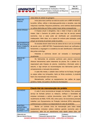 UNINOVE

Rev. B

Engenharia de Avaliações e Perícias
Manutenção Predial e Avaliação de Máquinas
e Equipamentos

16/07/2011
Folha 57/424

visita diária do zelador às garagens
TOPO DO
PRÉDIO

Inclui pára-raios (verificar se está de acordo com a NBR 5419/2001),
luz-piloto, telhas, calhas e ralos,lajes,guarda-corpo e escadas, casa das
máquinas e barrilete. Pequenos problemas, como ralinhos desencaixados
ou calhas obstruídas por folhas, podem trazer sérias consequências

CAIXA D'ÁGUA

A limpeza anual é obrigatória, mas o ideal é limpar a cada seis
meses. Usar o faxineiro do prédio para esse tipo de serviço parece
economia, mas a caixa pode ser danificada por procedimentos
inadequados. Além disso, se a sujeira for embora pela tubulação, pode
entupir as torneiras do primeiro andar do prédio.

EQUIPAMENTOS
DE SEGURANÇA
PARA COMBATE
À INCÊNDIO

As escadas devem estar livres de cestos de lixo e com os corrimãos
de acordo com a NBR 9077/85. Freqüentemente devem ser verificados o
fechamento, a regulagem e a existência de selo identificando o fabricante
das portas corta-fogo.
Hidrantes e extintores devem ser revisados e recarregados
anualmente.

ÁREAS DE
LAZER

Os fabricantes de produtos químicos para piscina costumam
oferecer treinamentos sobre tratamento da piscina. Se o zelador for o
responsável pela limpeza da piscina, mantenha-o informado sobre o
assunto, e siga sempre as recomendações dos fabricantes quanto ao
armazenamento e manuseio dos produtos.
A cada três meses, o zelador deve verificar se há farpas, ferrugem
ou peças soltas nos brinquedos. Após as férias escolares, é prudente
fazer uma manutenção mais minuciosa.
Mensalmente, verificar os equipamentos dos salões de jogos,
ginástica, festas, da quadra e da área da churrasqueira

Check-list da manutenção do prédio
FACHADAS

A cada 5 anos recomenda-se lavagem da fachada. Para qualquer
serviço de fachada (pintura ou restauro), verifique a idoneidade da
empresa contratada e solicite documentos, como CNPJ e guias de
recolhimento de INSS, FGTS, ISS, entre outros. Os funcionários precisam
trabalhar com Equipamentos de Proteção Individual (EPIs) adequados.
Lembre-se que o síndico é co-responsável em caso de acidentes.

PORTÕES,
INTERFONES,
SISTEMAS
DE
ALARME E CFTV

Manter um contrato único de manutenção para todos esses
equipamentos (inclusive antena coletiva) garante economia para o
condomínio, além de um atendimento mais rápido (deixe claro, em

Elaborado por:

Analisado por:

Professor :

Marcelo Gandra Falcone

Alessandra Aparecida Vieira

Marcelo Gandra Falcone

QUANDO IMPRESSO CONSIDERAR PIRATARIA - CÓPIA NÃO AUTORIZADA

 