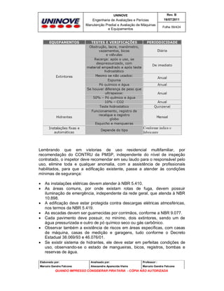 UNINOVE

Rev. B

Engenharia de Avaliações e Perícias
Manutenção Predial e Avaliação de Máquinas
e Equipamentos

16/07/2011
Folha 59/424

Lembrando que em vistorias de uso residencial multifamiliar, por
recomendação do CONTRU da PMSP, independente do nível de inspeção
contratado, o inspetor deve recomendar em seu laudo para o responsável pelo
uso, elimine toda e qualquer anomalia, com a assistência de profissionais
habilitados, para que a edificação existente, passe a atender às condições
mínimas de segurança:










As instalações elétricas devem atender à NBR 5.410.
As áreas comuns, por onde existam rotas de fuga, devem possuir
iluminação de emergência, independente da rede geral, que atenda à NBR
10.898.
A edificação deve estar protegida contra descargas elétricas atmosféricas,
nos termos da NBR 5.419.
As escadas devem ser guarnecidas por corrimãos, conforme a NBR 9.077.
Cada pavimento deve possuir, no mínimo, dois extintores, sendo um de
água pressurizada e outro de pó químico seco ou gás carbônico.
Observar também a existência de riscos em áreas específicas, com casas
de máquina, casas de medição e garagens, tudo conforme o Decreto
Estadual 38.069/93 e 46.076/01.
Se existir sistema de hidrantes, ele deve estar em perfeitas condições de
uso, observando-se o estado de mangueiras, bicos, registros, bombas e
reservas de água.

Elaborado por:

Analisado por:

Professor :

Marcelo Gandra Falcone

Alessandra Aparecida Vieira

Marcelo Gandra Falcone

QUANDO IMPRESSO CONSIDERAR PIRATARIA - CÓPIA NÃO AUTORIZADA

 