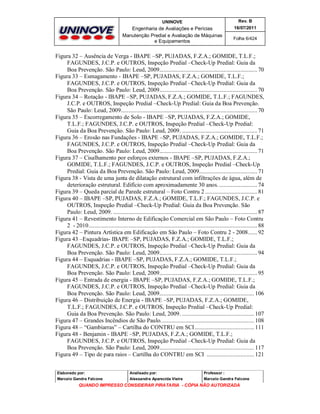 UNINOVE

Rev. B

Engenharia de Avaliações e Perícias
Manutenção Predial e Avaliação de Máquinas
e Equipamentos

16/07/2011
Folha 6/424

Figura 32 – Ausência de Verga - IBAPE –SP, PUJADAS, F.Z.A.; GOMIDE, T.L.F.;
FAGUNDES, J.C.P. e OUTROS, Inspeção Predial –Check-Up Predial: Guia da
Boa Prevenção. São Paulo: Leud, 2009................................................................ 70
Figura 33 – Esmagamento - IBAPE –SP, PUJADAS, F.Z.A.; GOMIDE, T.L.F.;
FAGUNDES, J.C.P. e OUTROS, Inspeção Predial –Check-Up Predial: Guia da
Boa Prevenção. São Paulo: Leud, 2009................................................................ 70
Figura 34 – Rotação - IBAPE –SP, PUJADAS, F.Z.A.; GOMIDE, T.L.F.; FAGUNDES,
J.C.P. e OUTROS, Inspeção Predial –Check-Up Predial: Guia da Boa Prevenção.
São Paulo: Leud, 2009......................................................................................... 70
Figura 35 – Escorregamento de Solo - IBAPE –SP, PUJADAS, F.Z.A.; GOMIDE,
T.L.F.; FAGUNDES, J.C.P. e OUTROS, Inspeção Predial –Check-Up Predial:
Guia da Boa Prevenção. São Paulo: Leud, 2009. ................................................. 71
Figura 36 – Erosão nas Fundações - IBAPE –SP, PUJADAS, F.Z.A.; GOMIDE, T.L.F.;
FAGUNDES, J.C.P. e OUTROS, Inspeção Predial –Check-Up Predial: Guia da
Boa Prevenção. São Paulo: Leud, 2009................................................................ 71
Figura 37 – Cisalhamento por esforços externos - IBAPE –SP, PUJADAS, F.Z.A.;
GOMIDE, T.L.F.; FAGUNDES, J.C.P. e OUTROS, Inspeção Predial –Check-Up
Predial: Guia da Boa Prevenção. São Paulo: Leud, 2009...................................... 71
Figura 38 - Vista de uma junta de dilatação estrutural com infiltrações de água, além de
deterioração estrutural. Edifício com aproximadamente 30 anos. ......................... 74
Figura 39 – Queda parcial de Parede estrutural – Foto Contru 2 .................................. 81
Figura 40 – IBAPE –SP, PUJADAS, F.Z.A.; GOMIDE, T.L.F.; FAGUNDES, J.C.P. e
OUTROS, Inspeção Predial –Check-Up Predial: Guia da Boa Prevenção. São
Paulo: Leud, 2009. .............................................................................................. 87
Figura 41 – Revestimento Interno de Edificação Comercial em São Paulo – Foto Contru
2 - 2010.............................................................................................................. 88
Figura 42 – Pintura Artística em Edificação em São Paulo – Foto Contru 2 - 2008...... 92
Figura 43 –Esquadrias- IBAPE –SP, PUJADAS, F.Z.A.; GOMIDE, T.L.F.;
FAGUNDES, J.C.P. e OUTROS, Inspeção Predial –Check-Up Predial: Guia da
Boa Prevenção. São Paulo: Leud, 2009................................................................ 94
Figura 44 – Esquadrias - IBAPE –SP, PUJADAS, F.Z.A.; GOMIDE, T.L.F.;
FAGUNDES, J.C.P. e OUTROS, Inspeção Predial –Check-Up Predial: Guia da
Boa Prevenção. São Paulo: Leud, 2009................................................................ 95
Figura 45 – Entrada de energia - IBAPE –SP, PUJADAS, F.Z.A.; GOMIDE, T.L.F.;
FAGUNDES, J.C.P. e OUTROS, Inspeção Predial –Check-Up Predial: Guia da
Boa Prevenção. São Paulo: Leud, 2009.............................................................. 106
Figura 46 – Distribuição de Energia - IBAPE –SP, PUJADAS, F.Z.A.; GOMIDE,
T.L.F.; FAGUNDES, J.C.P. e OUTROS, Inspeção Predial –Check-Up Predial:
Guia da Boa Prevenção. São Paulo: Leud, 2009. ............................................... 107
Figura 47 – Grandes Incêndios de São Paulo............................................................. 108
Figura 48 – “Gambiarras” – Cartilha do CONTRU em SCI....................................... 111
Figura 48 - Benjamin - IBAPE –SP, PUJADAS, F.Z.A.; GOMIDE, T.L.F.;
FAGUNDES, J.C.P. e OUTROS, Inspeção Predial –Check-Up Predial: Guia da
Boa Prevenção. São Paulo: Leud, 2009.............................................................. 117
Figura 49 – Tipo de para raios – Cartilha do CONTRU em SCI ............................... 121
Elaborado por:

Analisado por:

Professor :

Marcelo Gandra Falcone

Alessandra Aparecida Vieira

Marcelo Gandra Falcone

QUANDO IMPRESSO CONSIDERAR PIRATARIA - CÓPIA NÃO AUTORIZADA

 
