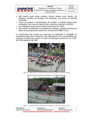 UNINOVE

Engenharia de Avaliações e Perícias
Manutenção Predial e Avaliação de Máquinas
e Equipamentos







Rev. B
16/07/2011
Folha 60/424

Não devem existir dutos verticais, outrora usados como lixeiras. Se
existirem, deverão ser lacrados com alvenaria, nos termos do Decreto
32.329/92.
Todos os quadros e equipamentos de combate a incêndio devem estar
sinalizados, bem como as rotas de fuga, conforme o Decreto 32.329/92.
As instalações de gás devem atender ao Decreto 24.714/87.
Deve existir na edificação uma brigada de combate a incêndio, formada por
todos os funcionários do condomínio, nos termos da NBR 14.276.

O cumprimento das normas de segurança da edificação é obrigação do
responsável legal pelo condomínio, que responderá civil e criminalmente por
quaisquer sinistros que vierem a ocorrer na edificação, conforme a Lei 4.591,
de 16 de dezembro de 1964.

Figura 20 – Vistoria Contru 2 ao Grande Premio São Paulo Indy 300 em 14 de abril de 2009

Figura 21 – Vistoria Contru 2 ao Grande Premio São Paulo Indy 300 em 14 de abril de 2009
Elaborado por:

Analisado por:

Professor :

Marcelo Gandra Falcone

Alessandra Aparecida Vieira

Marcelo Gandra Falcone

QUANDO IMPRESSO CONSIDERAR PIRATARIA - CÓPIA NÃO AUTORIZADA

 