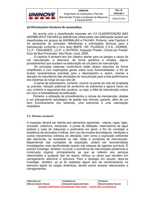 UNINOVE

Rev. B

Engenharia de Avaliações e Perícias
Manutenção Predial e Avaliação de Máquinas
e Equipamentos

16/07/2011
Folha 61/424

9) Orientações técnicas de anomalias.
De acordo com a classificação expostas em 3.5 CLASSIFICAÇÃO DAS
ANOMALIAS E FALHAS as deficiências observadas nas edificações podem ser
classificadas em grupos de ANOMALIAS e FALHAS. Portanto, este Capítulo 9
irá apresentar as principais deficiências e orientações técnicas para a
manutenção conforme o livro texto IBAPE –SP, PUJADAS, F.Z.A.; GOMIDE,
T.L.F.; FAGUNDES, J.C.P. e OUTROS, Inspeção Predial –Check-Up Predial:
Guia da Boa Prevenção. São Paulo: Leud, 2009.
O capítulo 9 também tem por objetivo alertar para os perigos e riscos da
má manutenção, e descreve, de forma genérica e simples, alguns
procedimentos que auxiliam na elaboração de um plano de manutenção.
Os principais sistemas construtivos estão abaixo descritos de forma
simplificada e com explicações gerais sobre suas funcionalidades, a fim de
ilustrar características previstas para o desempenho e, assim, chamar a
atenção da importância das atividades de manutenção para a boa performance
dos sistemas ao longo de sua vida útil.
A perda de desempenho, portanto, incorre na perda da vida útil projetada
ou prevista, redução potencial de acréscimo de sobrevida e agrava riscos do
uso, conforto e segurança dos usuários, ou seja, a falta de manutenção coloca
em risco a habitabilidade da edificação.
Portanto, a utilização de procedimentos e rotinas de manutenção, aliadas
a um planejamento estratégico de gestão dos imóveis, garante, além de um
bom funcionamento dos sistemas, uma sobrevida e uma valorização
imobiliária.

9.1. Sistema estrutural
A inspeção deverá ser restrita aos elementos aparentes - pilares, vigas, lajes,
consoles, cobertura, marquises e juntas de dilatação, reservatórios de água
potável e casa de máquinas e jardineiras em geral, a fim de constatar a
existência de anomalias e falhas, sem uso de ensaios tecnológicos, medições e
outros mecanismos indiretos de aferições, bem como a exposição ambiental
das estruturas, se revestidas ou não, idade e condições de manutenção.
Dependendo das condições de exposição, podem ser recomendadas
investigações mais aprofundadas quanto aos ataques de agentes químicos. É
preciso investigar, também, no local, a ocorrência de intervenções posteriores à
construção original, principalmente as que se referem aos serviços
relacionados a qualquer tipo de reparo, reforço ou obras que resultem em
carregamento adicional à estrutura. Para a tipologia em estudo, deve-se
investigar, também, se já foi realizado algum tipo de monitoramento na
estrutura ligado às cargas dinâmicas, dentre outros ensaios relacionados a
carregamentos.

Elaborado por:

Analisado por:

Professor :

Marcelo Gandra Falcone

Alessandra Aparecida Vieira

Marcelo Gandra Falcone

QUANDO IMPRESSO CONSIDERAR PIRATARIA - CÓPIA NÃO AUTORIZADA

 