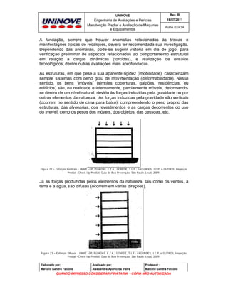 UNINOVE

Rev. B

Engenharia de Avaliações e Perícias
Manutenção Predial e Avaliação de Máquinas
e Equipamentos

16/07/2011
Folha 62/424

A fundação, sempre que houver anomalias relacionadas às trincas e
manifestações típicas de recalques, deverá ter recomendada sua investigação.
Dependendo das anomalias, pode-se sugerir vistoria em dia de jogo, para
verificação preliminar de aspectos relacionados ao comportamento estrutural
em relação a cargas dinâmicas (torcidas), e realização de ensaios
tecnológicos, dentre outras avaliações mais aprofundadas.
As estruturas, em que pese a sua aparente rigidez (imobilidade), caracterizam
sempre sistemas com certo grau de movimentação (deformabilidade). Nesse
sentido, os bens “imóveis” (simples coberturas, galpões, residências, ou
edifícios) são, na realidade e internamente, parcialmente móveis, deformandose dentro de um nível natural, devido às forças induzidas pela gravidade ou por
outros elementos da natureza. As forças induzidas pela gravidade são verticais
(ocorrem no sentido de cima para baixo), compreendendo o peso próprio das
estruturas, das alvenarias, dos revestimentos e as cargas decorrentes do uso
do imóvel, como os pesos dos móveis, dos objetos, das pessoas, etc.

Figura 22 – Esforços Verticais - IBAPE –SP, PUJADAS, F.Z.A.; GOMIDE, T.L.F.; FAGUNDES, J.C.P. e OUTROS, Inspeção
Predial –Check-Up Predial: Guia da Boa Prevenção. São Paulo: Leud, 2009.

Já as forças produzidas pelos elementos da natureza, tais como os ventos, a
terra e a água, são difusas (ocorrem em várias direções).

Figura 23 – Esforços Difusos - IBAPE –SP, PUJADAS, F.Z.A.; GOMIDE, T.L.F.; FAGUNDES, J.C.P. e OUTROS, Inspeção
Predial –Check-Up Predial: Guia da Boa Prevenção. São Paulo: Leud, 2009.
Elaborado por:

Analisado por:

Professor :

Marcelo Gandra Falcone

Alessandra Aparecida Vieira

Marcelo Gandra Falcone

QUANDO IMPRESSO CONSIDERAR PIRATARIA - CÓPIA NÃO AUTORIZADA

 