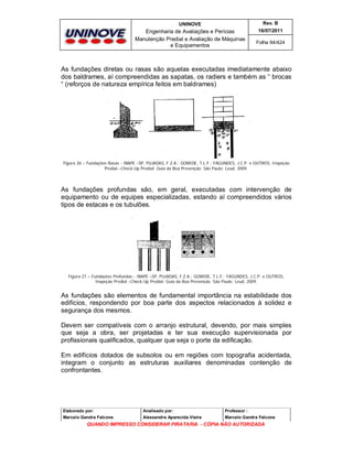 UNINOVE

Rev. B

Engenharia de Avaliações e Perícias
Manutenção Predial e Avaliação de Máquinas
e Equipamentos

16/07/2011
Folha 64/424

As fundações diretas ou rasas são aquelas executadas imediatamente abaixo
dos baldrames, aí compreendidas as sapatas, os radiers e também as “ brocas
“ (reforços de natureza empírica feitos em baldrames)

Figura 26 – Fundações Rasas - IBAPE –SP, PUJADAS, F.Z.A.; GOMIDE, T.L.F.; FAGUNDES, J.C.P. e OUTROS, Inspeção
Predial –Check-Up Predial: Guia da Boa Prevenção. São Paulo: Leud, 2009.

As fundações profundas são, em geral, executadas com intervenção de
equipamento ou de equipes especializadas, estando aí compreendidos vários
tipos de estacas e os tubulões.

Figura 27 – Fundações Profundas - IBAPE –SP, PUJADAS, F.Z.A.; GOMIDE, T.L.F.; FAGUNDES, J.C.P. e OUTROS,
Inspeção Predial –Check-Up Predial: Guia da Boa Prevenção. São Paulo: Leud, 2009.

As fundações são elementos de fundamental importância na estabilidade dos
edifícios, respondendo por boa parte dos aspectos relacionados à solidez e
segurança dos mesmos.
Devem ser compatíveis com o arranjo estrutural, devendo, por mais simples
que seja a obra, ser projetadas e ter sua execução supervisionada por
profissionais qualificados, qualquer que seja o porte da edificação.
Em edifícios dotados de subsolos ou em regiões com topografia acidentada,
integram o conjunto as estruturas auxiliares denominadas contenção de
confrontantes.

Elaborado por:

Analisado por:

Professor :

Marcelo Gandra Falcone

Alessandra Aparecida Vieira

Marcelo Gandra Falcone

QUANDO IMPRESSO CONSIDERAR PIRATARIA - CÓPIA NÃO AUTORIZADA

 