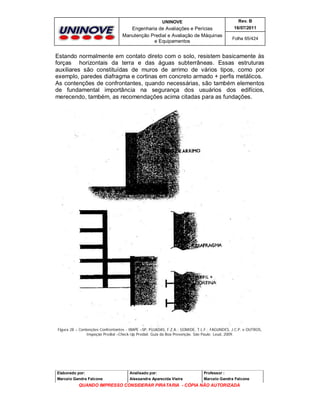 UNINOVE

Rev. B

Engenharia de Avaliações e Perícias
Manutenção Predial e Avaliação de Máquinas
e Equipamentos

16/07/2011
Folha 65/424

Estando normalmente em contato direto com o solo, resistem basicamente às
forças horizontais da terra e das águas subterrâneas. Essas estruturas
auxiliares são constituídas de muros de arrimo de vários tipos, como por
exemplo, paredes diafragma e cortinas em concreto armado + perfis metálicos.
As contenções de confrontantes, quando necessárias, são também elementos
de fundamental importância na segurança dos usuários dos edifícios,
merecendo, também, as recomendações acima citadas para as fundações.

Figura 28 – Contenções Confrontantes - IBAPE –SP, PUJADAS, F.Z.A.; GOMIDE, T.L.F.; FAGUNDES, J.C.P. e OUTROS,
Inspeção Predial –Check-Up Predial: Guia da Boa Prevenção. São Paulo: Leud, 2009.

Elaborado por:

Analisado por:

Professor :

Marcelo Gandra Falcone

Alessandra Aparecida Vieira

Marcelo Gandra Falcone

QUANDO IMPRESSO CONSIDERAR PIRATARIA - CÓPIA NÃO AUTORIZADA

 