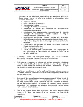 UNINOVE

Engenharia de Avaliações e Perícias
Manutenção Predial e Avaliação de Máquinas
e Equipamentos



Rev. B
16/07/2011
Folha 68/424

Identificar se as anomalias encontram-se em elementos estruturais
(lajes, vigas, pilares ou alvenaria portante, arquibancadas, lajes,
consoles, marquises)
o Armadura exposta
o Baixo cobrimento da armadura
o Corrosão de armadura
o Formação de trincas por infiltração
o Formações de trincas por processos de movimentações
estruturais ou sobrecarga
o Deterioração das características físico-químicas do concreto
(formação de estalactites, corrosão, depósito de fuligens,
formação de bolor, carbonatação, etc.)
o Deformações excessivas (flechas, trincas em alvenarias,
deformidades geométricas associadas ou não com trincas, etc.)
o Estado físico de juntas de movimentação estrutural e elementos
vedantes
o Estado físico de aparelhos de apoio (deformação diferencial,
trincas, esmagamentos, etc.)
o Infiltrações de água em geral
o Falhas de concretagem caracterizadas por: segregação do
concreto, ninhos de concretagem, má vibração, concreto poroso
de baixa resistência.



A fundação deverá ser investigada sempre que houver anomalias
relacionadas à: trincas e manifestações típicas de recalques.



É obrigatória a inspeção de pilares que tenham tubulações hidráulicas
anexadas ou embutidas, bem como próximos de caixas de passagem de
águas pluviais, caixas de inspeção de esgotos, reservatórios de água
inferiores do tipo cisterna, sistema de fossa.



Importante a constatação se o nível de lençol freático é alto, ou não, a fim
de verificar eventuais anomalias ligadas às infiltrações por capilaridades em
elementos estruturais.



Dependendo das anomalias constatadas, pode-se sugerir vistoria em dia de
jogo para verificação preliminar de aspectos relacionados a comportamento
estrutural em relação a cargas dinâmicas (torcidas). Também é possível,
que as orientações técnicas no relatório de inspeção predial indiquem
necessidade de realização de ensaios tecnológicos, dentre outras
avaliações mais aprofundadas.



Verificar se a peça lesada está submetida, por algum agente externo
(presença de água, por exemplo) a um processo de deterioração
progressiva;

Elaborado por:

Analisado por:

Professor :

Marcelo Gandra Falcone

Alessandra Aparecida Vieira

Marcelo Gandra Falcone

QUANDO IMPRESSO CONSIDERAR PIRATARIA - CÓPIA NÃO AUTORIZADA

 