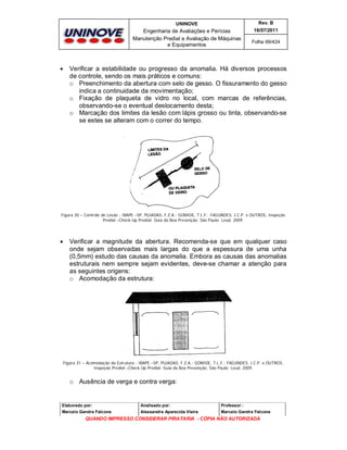 UNINOVE

Engenharia de Avaliações e Perícias
Manutenção Predial e Avaliação de Máquinas
e Equipamentos



Rev. B
16/07/2011
Folha 69/424

Verificar a estabilidade ou progresso da anomalia. Há diversos processos
de controle, sendo os mais práticos e comuns:
o Preenchimento da abertura com selo de gesso. O fissuramento do gesso
indica a continuidade da movimentação;
o Fixação de plaqueta de vidro no local, com marcas de referências,
observando-se o eventual deslocamento desta;
o Marcação dos limites da lesão com lápis grosso ou tinta, observando-se
se estes se alteram com o correr do tempo.

Figura 30 – Controle de Lesão - IBAPE –SP, PUJADAS, F.Z.A.; GOMIDE, T.L.F.; FAGUNDES, J.C.P. e OUTROS, Inspeção
Predial –Check-Up Predial: Guia da Boa Prevenção. São Paulo: Leud, 2009.



Verificar a magnitude da abertura. Recomenda-se que em qualquer caso
onde sejam observadas mais largas do que a espessura de uma unha
(0,5mm) estudo das causas da anomalia. Embora as causas das anomalias
estruturais nem sempre sejam evidentes, deve-se chamar a atenção para
as seguintes origens:
o Acomodação da estrutura:

Figura 31 – Acomodação da Estrutura - IBAPE –SP, PUJADAS, F.Z.A.; GOMIDE, T.L.F.; FAGUNDES, J.C.P. e OUTROS,
Inspeção Predial –Check-Up Predial: Guia da Boa Prevenção. São Paulo: Leud, 2009.

o Ausência de verga e contra verga:

Elaborado por:

Analisado por:

Professor :

Marcelo Gandra Falcone

Alessandra Aparecida Vieira

Marcelo Gandra Falcone

QUANDO IMPRESSO CONSIDERAR PIRATARIA - CÓPIA NÃO AUTORIZADA

 
