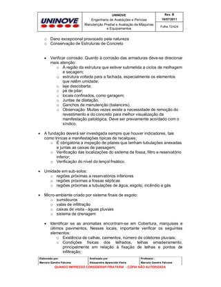 UNINOVE

Rev. B

Engenharia de Avaliações e Perícias
Manutenção Predial e Avaliação de Máquinas
e Equipamentos

16/07/2011
Folha 72/424

o Dano excepcional provocado pela natureza
o Conservação de Estruturas de Concreto



Verificar corrosão. Quanto à corrosão das armaduras deve-se direcionar
mais atenção:
o À região da estrutura que estiver submetida a ciclos de molhagem
e secagem;
o estrutura voltada para a fachada, especialmente os elementos
que retêm umidade;
o laje descoberta;
o pé de pilar;
o locais confinados, como garagem;
o Juntas de dilatação.
o Ganchos de manutenção (balancins).
o Observação: Muitas vezes existe a necessidade de remoção do
revestimento e do concreto para melhor visualização da
manifestação patológica. Deve ser previamente acordado com o
síndico.



A fundação deverá ser investigada sempre que houver indicadores, tais
como trincas e manifestações típicas de recalques;
o É obrigatória a inspeção de pilares que tenham tubulações anexadas
e juntas as caixas de passagem;
o Verificação das localizações do sistema de fossa, filtro e reservatório
inferior;
o Verificação do nível do lençol freático.



Umidade em sub-solos:
o regiões próximas a reservatórios inferiores
o regiões próximas a fossas sépticas
o regiões próximas a tubulações de água, esgoto, incêndio e gás



Micro-ambiente criado por sistema finais de esgoto:
o sumidouros
o valas de infiltração
o caixas de visita - águas pluviais
o sistema de drenagem


Identificar se as anomalias encontram-se em Cobertura, marquises e
últimos pavimentos. Nesses locais, importante verificar os seguintes
elementos:
o Existência de calhas, caimentos, número de coletores pluviais;
o Condições físicas dos telhados, telhas emadeiramento,
principalmente em relação à fixação de telhas e pontos de
infiltração;

Elaborado por:

Analisado por:

Professor :

Marcelo Gandra Falcone

Alessandra Aparecida Vieira

Marcelo Gandra Falcone

QUANDO IMPRESSO CONSIDERAR PIRATARIA - CÓPIA NÃO AUTORIZADA

 