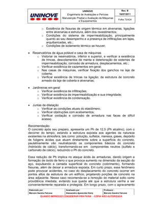UNINOVE

Rev. B

Engenharia de Avaliações e Perícias
Manutenção Predial e Avaliação de Máquinas
e Equipamentos

16/07/2011
Folha 73/424

o Existência de fissuras de origem térmica em alvenarias, ligações
entre alvenarias e estrutura, além dos revestimentos;
o Condições do sistema de impermeabilização, principalmente
quanto ao seu desempenho e a presença de infiltrações em lajes,
arquibancadas, etc.;
o Condições de isolamento térmico se houver;


Reservatórios de água potável e casa de máquinas
o Vistoriar os reservatórios, inferior e superior, e verificar a existência
de trincas, descolamentos de manta e deterioração de sistemas de
impermeabilização, corrosão de armadura, desplacamentos, etc.;
o Verificar existência de vazamentos em geral;
o Nas casas de máquinas, verificar fixação dos ganchos na laje de
coberta;
o Verificar existência de trincas na ligação; da estrutura de concreto
armado da laje de coberta e alvenarias;



Jardineiras em geral
o Verificar existência de infiltrações;
o Verificar existência de impermeabilização e sua integridade;
o Verificar existência de condensação.



Juntas de dilatação
o Verificar as condições atuais do elastômero;
o Verificar obstruções com acabamentos;
o Verificar oxidação e corrosão de armadura nas faces de difícil
acesso.

Recomendação:
O concreto após seu preparo, apresenta um Ph de 12,5 (Ph alcalino), com o
decorrer do tempo, estando a estrutura exposta aos agentes da natureza
existentes na atmosfera, tais como: poluição, sulfatos, maresia, gases, depósito
de fuligens ácidas que atuam diretamente sobre a superfície do concreto,
paulatinamente vão neutralizando os componentes básicos do concreto
(hidróxido de cálcio), transformando-se em componentes neutros (sulfato e
carbonato de cálcio), reduzindo o Ph do concreto.
Essa redução de Ph implica no ataque ácido às armaduras, dando origem a
formação de óxido de ferro o que provoca aumento na dimensão da secção do
aço, expulsando a camada superficial do concreto (cobrimento), formando
fissuras, além de deixar a armadura exposta. Em curto prazo, esse fenômeno
pode provocar acidentes, no caso do desplacamento do concreto ocorrer em
pontos altos da estrutura de um edifício, projetando porções de concreto na
área adjacente. Nesse caso recomenda-se a remoção do material solto como
providência imediata, evitando sua queda até que a estrutura venha a ser
convenientemente reparada e protegida. Em longo prazo, com o agravamento
Elaborado por:

Analisado por:

Professor :

Marcelo Gandra Falcone

Alessandra Aparecida Vieira

Marcelo Gandra Falcone

QUANDO IMPRESSO CONSIDERAR PIRATARIA - CÓPIA NÃO AUTORIZADA

 