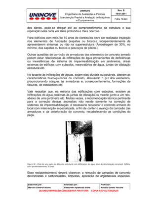 UNINOVE

Rev. B

Engenharia de Avaliações e Perícias
Manutenção Predial e Avaliação de Máquinas
e Equipamentos

16/07/2011
Folha 74/424

dos danos, pode-se chegar até ao comprometimento da estrutura e sua
reparação será cada vez mais profunda e mais onerosa.
Para edifícios com mais de 10 anos de construído deve ser realizada inspeção
nos elementos de fundação (sapatas ou blocos), independentemente de
apresentarem sintomas ou não na superestrutura (Amostragem de 30%, no
mínimo, das sapatas ou blocos e pescoços de pilares)
Outras questões de corrosão de armaduras dos elementos de concreto armado
podem estar relacionadas às infiltrações de água provenientes de deficiências
ou inexistências de sistema de impermeabilização em jardineiras, áreas
externas de edifícios com subsolos, reservatórios de água, juntas de dilatação
estrutural etc.
No tocante às infiltrações de águas, sejam elas pluviais ou potáveis, alteram as
características físico-químicas do concreto, abaixando o pH dos elementos,
proporcionando ataques às armaduras e, consequentemente, formações de
fissuras, de estalactites etc.
Vale ressaltar que, na maioria das edificações com subsolos, existem as
infiltrações de água próximas às juntas de dilatação ou mesmo junto a um ralo,
abaixo de uma jardineira etc. Muitas vezes, a recomendação técnica pertinente
para a correção dessas anomalias não reside somente na correção de
sistemas de impermeabilização; é necessário recuperar o concreto armado do
local com intervenção especializada, a fim de conter o avanço da corrosão das
armaduras e da deterioração do concreto, restabelecendo as condições da
peça.

Figura 38 - Vista de uma junta de dilatação estrutural com infiltrações de água, além de deterioração estrutural. Edifício
com aproximadamente 30 anos.

Esse restabelecimento deverá observar: a remoção de camadas de concreto
deterioradas e carbonatadas, limpezas, aplicação de argamassas especiais,
Elaborado por:

Analisado por:

Professor :

Marcelo Gandra Falcone

Alessandra Aparecida Vieira

Marcelo Gandra Falcone

QUANDO IMPRESSO CONSIDERAR PIRATARIA - CÓPIA NÃO AUTORIZADA

 