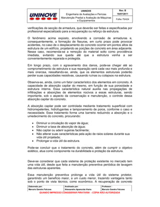 UNINOVE

Rev. B

Engenharia de Avaliações e Perícias
Manutenção Predial e Avaliação de Máquinas
e Equipamentos

16/07/2011
Folha 75/424

verificações de secção de armadura, que deverão ser feitas e especificadas por
profissional especializado para a recuperação ou reforço da estrutura.
O fenômeno acima exposto, envolvendo a corrosão de armaduras e,
consequentemente, a formação de fissuras, em curto prazo pode provocar
acidentes, no caso de o desplacamento do concreto ocorrer em pontos altos da
estrutura de um edifício, projetando as porções de concreto em área adjacente.
Nesse caso, recomenda-se a remoção do material solto como providência
imediata, evitando sua queda até que a estrutura venha a ser
convenientemente reparada e protegida.
Em longo prazo, com o agravamento dos danos, pode-se chegar até ao
comprometimento da estrutura e sua reparação será cada vez mais profunda e
mais onerosa, ressaltando-se, ainda, que os elementos estruturais poderão
perder suas capacidades resistivas, causando ruínas ou colapsos na estrutura.
Observa-se, ainda, como um fator característico dos elementos em concreto. A
capacidade de absorção capilar do mesmo, em função de sua porosidade e
estrutura interna. Essa característica natural auxilia nas propagações de
infiltrações e absorções de elementos nocivos a essas estruturas, sendo
importante, sob o aspecto da conservação e manutenção, o controle dessa
absorção capilar do concreto.
A absorção capilar pode ser controlada mediante tratamento superficial com
hidrorrepelentes, hidrofugantes e tamponamento de poros, conforme o caso e
necessidade. Esse tratamento forma uma barreira reduzindo a absorção e o
umedecimento do concreto, procurando:






Diminuir a circulação do vapor de água;
Diminuir a taxa de absorção de água;
Não captar ou aderir sujeiras facilmente;
Não alterar suas características pela ação de raios solares durante sua
vida útil projetada;
Prolongar a vida útil da estrutura.

Pode-se concluir que o tratamento do concreto, além de cumprir o objetivo
estético, atua como componente na durabilidade e proteção da estrutura.

Deve-se considerar que cada sistema de proteção existente no mercado tem
uma vida útil, desde que feita a manutenção preventiva periódica de lavagem
das estruturas aparentes.
Essa manutenção preventiva prolonga a vida útil do sistema protetor,
garantindo um benefício maior, a um custo menor, trazendo vantagens tanto
sob o ponto de vista técnico, como econômico. A recuperação de concreto
Elaborado por:

Analisado por:

Professor :

Marcelo Gandra Falcone

Alessandra Aparecida Vieira

Marcelo Gandra Falcone

QUANDO IMPRESSO CONSIDERAR PIRATARIA - CÓPIA NÃO AUTORIZADA

 