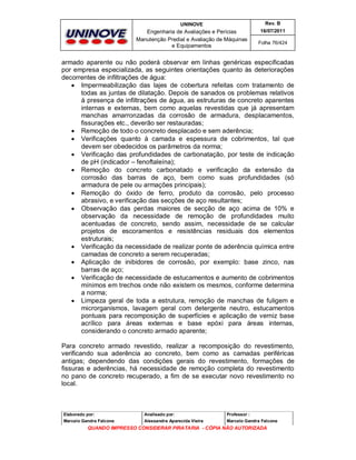UNINOVE

Rev. B

Engenharia de Avaliações e Perícias
Manutenção Predial e Avaliação de Máquinas
e Equipamentos

16/07/2011
Folha 76/424

armado aparente ou não poderá observar em linhas genéricas especificadas
por empresa especializada, as seguintes orientações quanto às deteriorações
decorrentes de infiltrações de água:
 Impermeabilização das lajes de cobertura refeitas com tratamento de
todas as juntas de dilatação. Depois de sanados os problemas relativos
à presença de infiltrações de água, as estruturas de concreto aparentes
internas e externas, bem como aquelas revestidas que já apresentam
manchas amarronzadas da corrosão de armadura, desplacamentos,
fissurações etc., deverão ser restauradas;
 Remoção de todo o concreto desplacado e sem aderência;
 Verificações quanto à camada e espessura de cobrimentos, tal que
devem ser obedecidos os parâmetros da norma;
 Verificação das profundidades de carbonatação, por teste de indicação
de pH (indicador – fenoftaleína);
 Remoção do concreto carbonatado e verificação da extensão da
corrosão das barras de aço, bem como suas profundidades (só
armadura de pele ou armações principais);
 Remoção do óxido de ferro, produto da corrosão, pelo processo
abrasivo, e verificação das secções de aço resultantes;
 Observação das perdas maiores de secção de aço acima de 10% e
observação da necessidade de remoção de profundidades muito
acentuadas de concreto, sendo assim, necessidade de se calcular
projetos de escoramentos e resistências residuais dos elementos
estruturais;
 Verificação da necessidade de realizar ponte de aderência química entre
camadas de concreto a serem recuperadas;
 Aplicação de inibidores de corrosão, por exemplo: base zinco, nas
barras de aço;
 Verificação de necessidade de estucamentos e aumento de cobrimentos
mínimos em trechos onde não existem os mesmos, conforme determina
a norma;
 Limpeza geral de toda a estrutura, remoção de manchas de fuligem e
microrganismos, lavagem geral com detergente neutro, estucamentos
pontuais para recomposição de superfícies e aplicação de verniz base
acrílico para áreas externas e base epóxi para áreas internas,
considerando o concreto armado aparente;
Para concreto armado revestido, realizar a recomposição do revestimento,
verificando sua aderência ao concreto, bem como as camadas periféricas
antigas; dependendo das condições gerais do revestimento, formações de
fissuras e aderências, há necessidade de remoção completa do revestimento
no pano de concreto recuperado, a fim de se executar novo revestimento no
local.

Elaborado por:

Analisado por:

Professor :

Marcelo Gandra Falcone

Alessandra Aparecida Vieira

Marcelo Gandra Falcone

QUANDO IMPRESSO CONSIDERAR PIRATARIA - CÓPIA NÃO AUTORIZADA

 