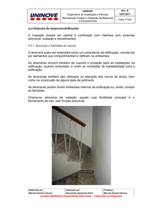 UNINOVE

Rev. B

Engenharia de Avaliações e Perícias
Manutenção Predial e Avaliação de Máquinas
e Equipamentos

16/07/2011
Folha 77/424

9.2 Sistema de impermeabilização

A inspeção deverá ser restrita à verificação com interface com sistemas
estrutural, vedação e revestimentos.
9.2.1. Descrição e finalidade do sistema
A alvenaria pode ser entendida como um subsistema da edificação, constituída
por elementos que compartimentam e definem os ambientes.
As alvenarias servem também de suporte e proteção para as instalações da
edificação, quando embutidas, e criam as condições de habitabilidade para a
edificação.
As alvenarias também são utilizadas na elevação dos muros de divisa, bem
como na construção de alguns tipos de jardineira.
As alvenarias podem dividir ambientes internos da edificação ou, ainda, compor
as fachadas.
Chama-se alvenaria de vedação aquela cuja finalidade principal é o
fechamento de vão, sem função estrutural.

Elaborado por:

Analisado por:

Professor :

Marcelo Gandra Falcone

Alessandra Aparecida Vieira

Marcelo Gandra Falcone

QUANDO IMPRESSO CONSIDERAR PIRATARIA - CÓPIA NÃO AUTORIZADA

 