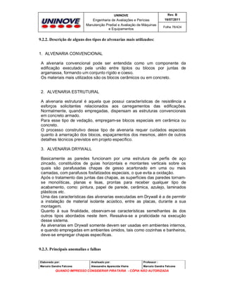 UNINOVE

Rev. B

Engenharia de Avaliações e Perícias
Manutenção Predial e Avaliação de Máquinas
e Equipamentos

16/07/2011
Folha 78/424

9.2.2. Descrição de alguns dos tipos de alvenarias mais utilizados:
1. ALVENARIA CONVENCIONAL
A alvenaria convencional pode ser entendida como um componente da
edificação executado pela união entre tijolos ou blocos por juntas de
argamassa, formando um conjunto rígido e coeso.
Os materiais mais utilizados são os blocos cerâmicos ou em concreto.

2. ALVENARIA ESTRUTURAL
A alvenaria estrutural é aquela que possui características de resistência a
esforços solicitantes relacionados aos carregamentos das edificações.
Normalmente, quando empregadas, dispensam as estruturas convencionais
em concreto armado.
Para esse tipo de vedação, empregam-se blocos especiais em cerâmica ou
concreto.
O processo construtivo desse tipo de alvenaria requer cuidados especiais
quanto à amarração dos blocos, espaçamentos dos mesmos, além de outros
detalhes técnicos previstos em projeto específico.
3. ALVENARIA DRYWALL
Basicamente as paredes funcionam por uma estrutura de perfis de aço
zincado, constituídos de guias horizontais e montantes verticais sobre os
quais são parafusadas chapas de gesso acartonado em uma ou mais
camadas, com parafusos fosfatizados especiais, o que evita a oxidação.
Após o tratamento das juntas das chapas, as superfícies das paredes tornamse monolíticas, planas e lisas, prontas para receber qualquer tipo de
acabamento, como: pintura, papel de parede, cerâmica, azulejo, laminados
plásticos etc.
Uma das características das alvenarias executadas em Drywall é a de permitir
a instalação de material isolante acústico, entre as placas, durante a sua
montagem.
Quanto à sua finalidade, observam-se características semelhantes às dos
outros tipos abordados neste item. Ressalva-se a praticidade na execução
desse sistema.
As alvenarias em Drywall somente devem ser usadas em ambientes internos,
e quando empregadas em ambientes úmidos, tais como cozinhas e banheiros,
deve-se empregar chapas específicas.

9.2.3. Principais anomalias e falhas
Elaborado por:

Analisado por:

Professor :

Marcelo Gandra Falcone

Alessandra Aparecida Vieira

Marcelo Gandra Falcone

QUANDO IMPRESSO CONSIDERAR PIRATARIA - CÓPIA NÃO AUTORIZADA

 