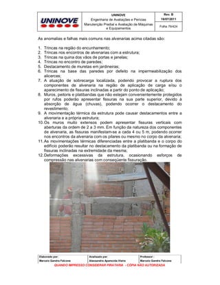 UNINOVE

Rev. B

Engenharia de Avaliações e Perícias
Manutenção Predial e Avaliação de Máquinas
e Equipamentos

16/07/2011
Folha 79/424

As anomalias e falhas mais comuns nas alvenarias acima citadas são:
1.
2.
3.
4.
5.
6.

Trincas na região do encunhamento;
Trincas nos encontros de alvenarias com a estrutura;
Trincas na quina dos vãos de portas e janelas;
Trincas no encontro de paredes;
Destacamento de muretas em jardineiras;
Trincas na base das paredes por defeito na impermeabilização dos
alicerces;
7. A atuação de sobrecarga localizada, podendo provocar a ruptura dos
componentes de alvenaria na região de aplicação de carga e/ou o
aparecimento de fissuras inclinadas a partir do ponto de aplicação;
8. Muros, peitoris e platibandas que não estejam convenientemente protegidos
por rufos poderão apresentar fissuras na sua parte superior, devido à
absorção de água (chuvas), podendo ocorrer o destacamento do
revestimento;
9. A movimentação térmica da estrutura pode causar destacamentos entre a
alvenaria e a própria estrutura;
10. Os muros muito extensos podem apresentar fissuras verticais com
aberturas da ordem de 2 a 3 mm. Em função da natureza dos componentes
de alvenaria, as fissuras manifestam-se a cada 4 ou 5 m, podendo ocorrer
nos encontros da alvenaria com os pilares ou mesmo no corpo da alvenaria;
11. As movimentações térmicas diferenciadas entre a platibanda e o corpo do
edifício poderão resultar no destacamento da platibanda ou na formação de
fissuras inclinadas na extremidade da mesma;
12. Deformações excessivas da estrutura, ocasionando esforços de
compressão nas alvenarias com conseqüente fissuração.

Elaborado por:

Analisado por:

Professor :

Marcelo Gandra Falcone

Alessandra Aparecida Vieira

Marcelo Gandra Falcone

QUANDO IMPRESSO CONSIDERAR PIRATARIA - CÓPIA NÃO AUTORIZADA

 