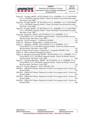 UNINOVE

Rev. B

Engenharia de Avaliações e Perícias
Manutenção Predial e Avaliação de Máquinas
e Equipamentos

16/07/2011
Folha 8/424

Figura 65 –Escadas- IBAPE –SP, PUJADAS, F.Z.A.; GOMIDE, T.L.F.; FAGUNDES,
J.C.P. e OUTROS, Inspeção Predial –Check-Up Predial: Guia da Boa Prevenção.
São Paulo: Leud, 2009....................................................................................... 169
Figura 66 –Escadas- IBAPE –SP, PUJADAS, F.Z.A.; GOMIDE, T.L.F.; FAGUNDES,
J.C.P. e OUTROS, Inspeção Predial –Check-Up Predial: Guia da Boa Prevenção.
São Paulo: Leud, 2009....................................................................................... 171
Figura 67 –Escadas- IBAPE –SP, PUJADAS, F.Z.A.; GOMIDE, T.L.F.; FAGUNDES,
J.C.P. e OUTROS, Inspeção Predial –Check-Up Predial: Guia da Boa Prevenção.
São Paulo: Leud, 2009....................................................................................... 171
Figura 68 –Extintores - IBAPE –SP, PUJADAS, F.Z.A.; GOMIDE, T.L.F.;
FAGUNDES, J.C.P. e OUTROS, Inspeção Predial –Check-Up Predial: Guia da
Boa Prevenção. São Paulo: Leud, 2009.............................................................. 181
Figura 69 –Uso de Extintores – Cartilha do CONTRU. ............................................. 182
Figura 70 – Hidrantes e Mangotinhos – Cartilha do Contru. ...................................... 183
Figura 71 – Hidrantes - IBAPE –SP, PUJADAS, F.Z.A.; GOMIDE, T.L.F.;
FAGUNDES, J.C.P. e OUTROS, Inspeção Predial –Check-Up Predial: Guia da
Boa Prevenção. São Paulo: Leud, 2009.............................................................. 185
Figura 72 Sensor misto Fumaça e Temperatura – Fotografia CONTRU 2010............ 186
Figura 73 – Bloco autônomo desligado da tomada..................................................... 189
Figura 76 –Elevador convencional- IBAPE –SP, PUJADAS, F.Z.A.; GOMIDE, T.L.F.;
FAGUNDES, J.C.P. e OUTROS, Inspeção Predial –Check-Up Predial: Guia da
Boa Prevenção. São Paulo: Leud, 2009.............................................................. 209
Figura 77 – Elevador Hidráulico - IBAPE –SP, PUJADAS, F.Z.A.; GOMIDE, T.L.F.;
FAGUNDES, J.C.P. e OUTROS, Inspeção Predial –Check-Up Predial: Guia da
Boa Prevenção. São Paulo: Leud, 2009.............................................................. 210
Figura 78 –Casa de Maquinas - Fotos CONTRU 2010. ............................................ 217
FIGURA – (PRAGAS Urbanas. Disponível em http://www.pragas.com.br. Acesso em:
08 abril 2004).................................................................................................... 255
FIGURA – (PRAGAS Urbanas. Disponível em http://www.pragas.com.br. Acesso em:
08 abril 2004).................................................................................................... 258
FIGURA – (PRAGAS Urbanas. Disponível em http://www.pragas.com.br. Acesso em:
08 abril 2004).................................................................................................... 259
FIGURA – (PRAGAS Urbanas. Disponível em http://www.pragas.com.br. Acesso em:
08 abril 2004).................................................................................................... 260

Elaborado por:

Analisado por:

Professor :

Marcelo Gandra Falcone

Alessandra Aparecida Vieira

Marcelo Gandra Falcone

QUANDO IMPRESSO CONSIDERAR PIRATARIA - CÓPIA NÃO AUTORIZADA

 